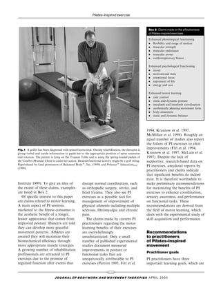 Pilates-inspired exercise


                                                                                                        Box 2 Claims made on the e¡ectiveness
                                                                                                        of Pilates-inspired exercises

                                                                                                        Enhanced physiological functioning
                                                                                                        . ¯exibility and range of motion
                                                                                                        . muscular strength
                                                                                                        . muscular endurance
                                                                                                        . muscular power
                                                                                                        . cardiorespiratory ®tness

                                                                                                        Enhanced psychological functioning
                                                                                                        . mood
                                                                                                        . motivational state
                                                                                                        . attentional focus
                                                                                                        . enjoyment of life
                                                                                                        . energy and zest

                                                                                                        Enhanced motor learning
                                                                                                        . core control
                                                                                                        . static and dynamic posture
                                                                                                        . intralimb and interlimb coordination
                                                                                                        . aesthetically pleasing movement form
                                                                                                        . body awareness
                                                                                                        . static and dynamic balance




                                                                                                       1994, Krasnow et al. 1997,
                                                                                                       McMillan et al. 1998). Roughly an
                                                                                                       equal number of studies also report
                                                                                                       the failure of PI exercises to elicit
Fig. 1 A golfer has been diagnosed with spinal facette lock. During rehabilitation, the therapist is
                                                                                                       improvements (Fitt et al. 1994,
giving verbal and tactile information to guide her to the appropriate position of spine extension      Krasnow et al. 1997, McLain et al.
and rotation. The patient is lying on the Trapeze Table and is using the spring-loaded pedals of       1997). Despite the lack of
the Combo (Wunda) Chair to assist her action. Desired functional activity might be a golf swing.       supportive, research-based data on
Reproduced by kind permission of Balanced Body1, Inc. (1999) and Polestar1 EducationLLC                PI exercises, anecdotal reports by
(1999).
                                                                                                       practitioners and clients indicate
                                                                                                       that signi®cant bene®ts do indeed
                                                                                                       exist. It is therefore worthwhile to
Institute 1999). To give an idea of                 disrupt normal coordination, such                  make preliminary recommendations
the extent of these claims, examples                as orthopedic surgery, stroke, and                 for maximizing the bene®ts of PI
are listed in Box 2.                                head trauma. They also see PI                      exercises to enhance coordination,
   Of speci®c interest to this paper                exercises as a possible tool for                   sensory awareness, and performance
are claims related to motor learning.               management or improvement of                       on functional tasks. These
A main aspect of PI sessions                        physical ailments including multiple               recommendations are derived from
marketed to the ®tness consumer is                  sclerosis, ®bromyalgia and chronic                 the ®eld of motor learning, which
the aesthetic bene®t of a longer,                   pain.                                              deals with the experimental study of
leaner appearance that comes from                      The claims made by current PI                   skill acquisition and performance.
improved posture. Dancers are told                  practitioners regarding the motor
they can develop more graceful                      learning bene®ts of their exercises
movement patterns. Athletes are                     are overwhelmingly                                 Recommendations
assured they will maximize their                    unsubstantiated. Only a small                      to practitioners
biomechanical eciency through                      number of published experimental                   of Pilates-inspired
more appropriate muscle synergies.                  studies document measured                          movement
A growing number of rehabilitation                  improvements in posture or
                                                                                                       Practitioner goals
professionals are attracted to PI                   functional tasks that are
exercises due to the promise of                     unequivocally attributable to PI                   PI practitioners have three
regained function after events that                 exercises (Parrott 1993, Fitt et al.               important learning goals, which are

                                                                          101
                              J O U R NAL O F B O DY W O R K AN D MOV E M E N T TH E R APIE S APRIL 20 0 0
 