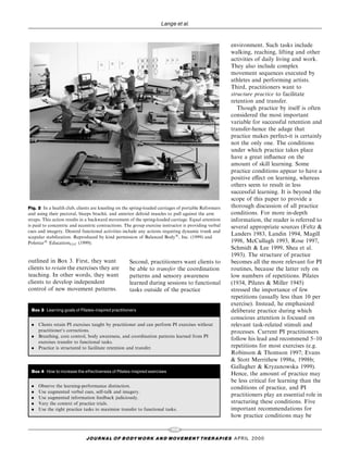 Lange et al.


                                                                                                      environment. Such tasks include
                                                                                                      walking, reaching, lifting and other
                                                                                                      activities of daily living and work.
                                                                                                      They also include complex
                                                                                                      movement sequences executed by
                                                                                                      athletes and performing artists.
                                                                                                      Third, practitioners want to
                                                                                                      structure practice to facilitate
                                                                                                      retention and transfer.
                                                                                                         Though practice by itself is often
                                                                                                      considered the most important
                                                                                                      variable for successful retention and
                                                                                                      transfer-hence the adage that
                                                                                                      practice makes perfect-it is certainly
                                                                                                      not the only one. The conditions
                                                                                                      under which practice takes place
                                                                                                      have a great in¯uence on the
                                                                                                      amount of skill learning. Some
                                                                                                      practice conditions appear to have a
                                                                                                      positive e€ect on learning, whereas
                                                                                                      others seem to result in less
                                                                                                      successful learning. It is beyond the
                                                                                                      scope of this paper to provide a
Fig. 2 In a health club, clients are kneeling on the spring-loaded carriages of portable Reformers    thorough discussion of all practice
and using their pectoral, biceps brachii, and anterior deltoid muscles to pull against the arm        conditions. For more in-depth
straps. This action results in a backward movement of the spring-loaded carriage. Equal attention     information, the reader is referred to
is paid to concentric and eccentric contractions. The group exercise instructor is providing verbal   several appropriate sources (Feltz &
cues and imagery. Desired functional activities include any actions requiring dynamic trunk and
                                                                                                      Landers 1983, Landin 1994, Magill
scapular stabilization. Reproduced by kind permission of Balanced Body1, Inc. (1999) and
Polestar1 EducationLLC (1999).                                                                        1998, McCullagh 1993, Rose 1997,
                                                                                                      Schmidt & Lee 1999, Shea et al.
                                                                                                      1993). The structure of practice
outlined in Box 3. First, they want                 Second, practitioners want clients to             becomes all the more relevant for PI
clients to retain the exercises they are            be able to transfer the coordination              routines, because the latter rely on
teaching. In other words, they want                 patterns and sensory awareness                    low numbers of repetitions. Pilates
clients to develop independent                      learned during sessions to functional             (1934, Pilates & Miller 1945)
control of new movement patterns.                   tasks outside of the practice                     stressed the importance of few
                                                                                                      repetitions (usually less than 10 per
                                                                                                      exercise). Instead, he emphasized
 Box 3 Learning goals of Pilates-inspired practitioners                                               deliberate practice during which
                                                                                                      conscious attention is focused on
 . Clients retain PI exercises taught by practitioner and can perform PI exercises without            relevant task-related stimuli and
   practitioner's corrections.                                                                        processes. Current PI practitioners
 . Breathing, core control, body awareness, and coordination patterns learned from PI
                                                                                                      follow his lead and recommend 5±10
   exercises transfer to functional tasks.
 . Practice is structured to facilitate retention and transfer.                                       repetitions for most exercises (e.g.
                                                                                                      Robinson & Thomson 1997; Evans
                                                                                                      & Stott Merrithew 1998a, 1998b;
                                                                                                      Gallagher & Kryzanowska 1999).
 Box 4 How to increase the e¡ectiveness of Pilates-inspired exercises
                                                                                                      Hence, the amount of practice may
                                                                                                      be less critical for learning than the
 .   Observe the learning-performance distinction.                                                    conditions of practice, and PI
 .   Use augmented verbal cues, self-talk and imagery.
 .   Use augmented information feedback judiciously.
                                                                                                      practitioners play an essential role in
 .   Vary the context of practice trials.                                                             structuring these conditions. Five
 .   Use the right practice tasks to maximize transfer to functional tasks.                           important recommendations for
                                                                                                      how practice conditions may be

                                                                         102
                             J O U R NAL O F B O DY W O R K AN D MOV E M E N T TH E R APIE S APRIL 20 0 0
 