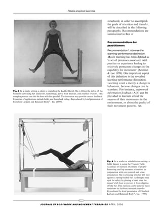 Pilates-inspired exercise


                                                                                                         structured, in order to accomplish
                                                                                                         the goals of retention and transfer,
                                                                                                         will be described in the following
                                                                                                         paragraphs. Recommendations are
                                                                                                         summarized in Box 4.


                                                                                                         Recommendations for
                                                                                                         practitioners
                                                                                                         Recommendation1: observe the
                                                                                                         learning-performance distinction
                                                                                                         Motor learning has been de®ned as
                                                                                                         `a set of processes associated with
                                                                                                         practice or experience leading to
                                                                                                         relatively permanent changes in the
                                                                                                         capability for movement' (Schmidt
                                                                                                         & Lee 1999). One important aspect
                                                                                                         of this de®nition is the so-called
                                                                                                         learning-performance distinction.
                                                                                                         Learning is not a merely a change in
                                                                                                         behaviour, because changes can be
Fig. 3 In a studio setting, a client is straddling the Ladder Barrel. She is lifting the pelvis o€ the
                                                                                                         transient. For instance, augmented
barrel by activating her adductors, hamstrings, pelvic ¯oor muscles, and external rotators. This         information feedback (AIF) can be
complex posture can also be done with feet parallel. The instructor may provide cues or feedback.        provided to learners about the
Examples of applications include ballet and horseback riding. Reproduced by kind permission of           success of their movements in the
Elizabeth Larkam and Balanced Body1, Inc. (1999).                                                        environment, or about the quality of
                                                                                                         their movement patterns. An




                                                                                                         Fig. 4 In a studio or rehabilitation setting, a
                                                                                                         ballet dancer is using the Trapeze Table
                                                                                                         (Cadillac) to increase awareness of proper
                                                                                                         hamstring and hip extensor activation, in
                                                                                                         conjunction with core control and spine
                                                                                                         articulation. She is pressing with her left foot
                                                                                                         against a spring-loaded bar. A therapist may
                                                                                                         spot for safety by placing a hand over the
                                                                                                         dancer's left foot to prevent it from slipping
                                                                                                         o€ the bar. This exercise can be done in many
                                                                                                         variations to facilitate intratask transfer.
                                                                                                         Reproduced by kind permission of Elizabeth
                                                                                                         Larkam and Balanced Body1, Inc. (1999).

                                                                           103
                              J O U R NAL O F B O DY W O R K AN D MOV E M E N T TH E R APIE S APRIL 20 0 0
 