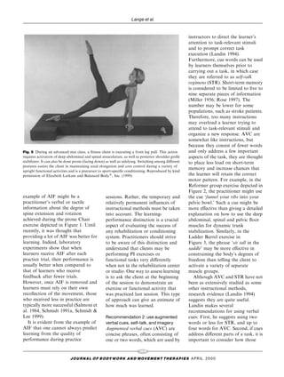 Lange et al.


                                                                                                      instructors to direct the learner's
                                                                                                      attention to task-relevant stimuli
                                                                                                      and to prompt correct task
                                                                                                      execution (Landin 1994).
                                                                                                      Furthermore, cue words can be used
                                                                                                      by learners themselves prior to
                                                                                                      carrying out a task, in which case
                                                                                                      they are referred to as self-talk
                                                                                                      regimens (STR). Short-term memory
                                                                                                      is considered to be limited to ®ve to
                                                                                                      nine separate pieces of information
                                                                                                      (Miller 1956; Rose 1997). The
                                                                                                      number may be lower for some
                                                                                                      populations, such as stroke patients.
                                                                                                      Therefore, too many instructions
                                                                                                      may overload a learner trying to
                                                                                                      attend to task-relevant stimuli and
                                                                                                      organize a new response. AVC are
                                                                                                      somewhat like instructions, but
                                                                                                      because they consist of fewer words
Fig. 5 During an advanced mat class, a ®tness client is executing a front leg pull. This action       and only address a few important
requires activation of deep abdominal and spinal musculature, as well as posterior shoulder girdle    aspects of the task, they are thought
stabilizers. It can also be done prone (facing down) as well as sidelying. Switching among di€erent   to place less load on short-term
postures assists the client in maintaining axial elongation and core control during a variety of
                                                                                                      memory and increase chances that
upright functional activities and is a precursor to sport-speci®c conditioning. Reproduced by kind
permission of Elizabeth Larkam and Balanced Body1, Inc. (1999).                                       the learner will retain the correct
                                                                                                      motor pattern. For example, in the
                                                                                                      Reformer group exercise depicted in
                                                                                                      Figure 2, the practitioner might use
example of AIF might be a                           sessions. Rather, the temporary and               the cue `funnel your ribs into your
practitioner's verbal or tactile                    relatively permanent in¯uences of                 pelvic bowl.' Such a cue might be
information about the degree of                     instructional methods must be taken               more e€ective than giving a detailed
spine extension and rotation                        into account. The learning-                       explanation on how to use the deep
achieved during the prone Chair                     performance distinction is a crucial              abdominal, spinal and pelvic ¯oor
exercise depicted in Figure 1. Until                aspect of evaluating the success of               muscles for dynamic trunk
recently, it was thought that                       any rehabilitation or conditioning                stabilization. Similarly, in the
providing a lot of AIF was better for               system. Practitioners should strive               Ladder Barrel exercise in
learning. Indeed, laboratory                        to be aware of this distinction and               Figure 3, the phrase `sit tall in the
experiments show that when                          understand that clients may be                    saddle' may be more e€ective in
learners receive AIF after each                     performing PI exercises or                        constraining the body's degrees of
practice trial, their performance is                functional tasks very di€erently                  freedom than telling the client to
usually better when compared to                     when not in the rehabilitation center             activate a variety of separate
that of learners who receive                        or studio. One way to assess learning             muscle groups.
feedback after fewer trials.                        is to ask the client at the beginning                Although AVC and STR have not
However, once AIF is removed and                    of the session to demonstrate an                  been as extensively studied as some
learners must rely on their own                     exercise or functional activity that              other instructional methods,
recollection of the movement, those                 was practiced last session. This type             research evidence (Landin 1994)
who received less in practice are                   of approach can give an estimate of               suggests they are quite useful.
typically more successful (Salmoni et               how much was learned.                             Landin makes several
al. 1984, Schmidt 1991a, Schmidt &                                                                    recommendations for using verbal
Lee 1999).                                          Recommendation 2: use augmented                   cues: First, he suggests using two
   It is evident from the example of                verbal cues, self-talk, and imagery               words or less for STR, and up to
AIF that one cannot always predict                  Augmented verbal cues (AVC) are                   four words for AVC. Second, if cues
learning from the quality of                        concise phrases, often consisting of              address di€erent parts of a task, it is
performance during practice                         one or two words, which are used by               important to consider how those

                                                                         104
                             J O U R NAL O F B O DY W O R K AN D MOV E M E N T TH E R APIE S APRIL 20 0 0
 