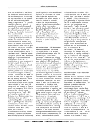 Pilates-inspired exercise


parts are interrelated. Cues should       physical practice. It can also be used     action (Winstein & Schmidt 1990).
not disrupt the normal rhythm of          by itself, in which case it is called      A third guideline for AIF is that the
the movement pattern by drawing           mental practice. Although not              learner must know how to interpret
too much attention to one part of         always e€ective, telling learners to       it (Schmidt 1991b). A person with
the task and creating arti®cial           mentally imagine or mentally               little knowledge of anatomy will not
breaks between parts. For example,        practice the correct movement              be able to understand a statement
breathing relies on a smooth              pattern frequently appears to have         such as `you aren't using your
transition between in-breath and          positive e€ects on retention               intercostals.' Finally, giving AIF
out-breath. Too much emphasis on          Feltz & Landers 1983, Schmidt &            during, or right after, a movement
the in-breath can create breath           Lee 1999). Therefore, cues                 may not always be a good idea. A
holding and destroy the movement's        such as `funnel your ribs' or              learner who is trying to master an
¯ow. Landin's third                       `sit tall' may act like mnemonic           exercise involving all four limbs
recommendation is to consider the         prompts that help evoke task-              while maintaining core control, such
variability of the environment and        relevant muscular activity during          as the Trapeze Table exercise in
whether it is important for the           exercises or related functional            Figure 4, may be overly distracted if
learner to focus on internal body         activities.                                the practitioner interrupts with
stimuli, or external environmental                                                   helpful advice. For extended PI
stimuli, or both. Many tasks in sport                                                routines that last 30 s or more, it
and everyday life require switching       Recommendation 3: use augmented            may be best to give AIF
attention between internal and            information feedback judiciously           periodically. For discrete PI
external stimuli (Nide€er 1993). PI       As already stated, AIF is task-            movements like doing a head and
exercises typically focus the learner     related information that helps the         spine roll-up to a sitting position, it
entirely on internal body sensations,     learner correct errors in the              may be best to wait a few seconds
which may be necessary during             movement's outcome and pattern.            after a trial before giving AIF. This
initial phases of recovery or             Research suggests that it should be        may give the learner an opportunity
conditioning, or when an exercise is      used judiciously. First and most           to focus on the ¯eeting sensory
®rst introduced. However, if              importantly, too much information          impression of what the movement
switching between an internal and         about errors may overload the              felt like, before receiving
external focus is part of the             learner's short-term memory, direct        information about its correctness
functional activities the client must     attention away from important              (Swinnen et al. 1990).
perform, practitioners should create      sensory stimuli, and prevent the
situations that require switching.        development of proper coordination         Recommendation 4: vary the context
Fourth, Landin states that STR can        patterns. Therefore, PI practitioners      of practice trials
be used in some cases to supplant         should resist the temptation to point      Whereas practice conditions such as
AIF by priming the correct action         out all the errors a learner is making     frequent AIF temporarily enhance
before it takes place. This is            and suggest corrections. It is more        performance but degrade learning,
particularly useful in group exercise     useful to select one or two errors         others have the opposite e€ect. One
classes, outside of class when the        appropriate to skill level. For            example for this occurs when
instructor is not present, or if there    example, beginners might need              contextual interference is
is only one chance to `do it right', a    corrections related to breathing and       manipulated during practice. Low
situation that exists in many             maintaining a neutral spine while          contextual interference occurs when
competitive sports. Finally, skill        doing supine leg circles on the mat.       all repetitions of Task A are
level must be considered when             More advanced clients might need           followed by all repetitions of Task
designing cues. Beginners need cues       pointers on how to maintain                B, all repetitions of Task C, and so
that re¯ect their less re®ned             dynamic trunk alignment and                on. For example, a client might do 8
understanding of the task and allow       scapulo-humeral rhythm when                supine leg presses on the Reformer,
them to get the general idea of the       doing any exercises involving trunk        followed by eight toe raises and
correct action, whereas more              lateral ¯exion and arm reaching. A         eight jumps. By contrast, high
advanced learners may need to focus       second recommendation for using            contextual interference is present
on speci®c errors. Rose (1997)            AIF is to taper o€ the amount of           when one repetition of Task A is
makes the additional                      feedback as the learner becomes            followed by one repetition of Task
recommendation that cues should           more pro®cient and can increasingly        B, one repetition of Task C, and so
help evoke task-relevant imagery.         rely on internal representations and       on. In other words, a leg press is
Mental imagery can be used during         sensory awareness of the correct           followed by a toe raise, a jump,

                                                            105
                        J O U R NAL O F B O DY W O R K AN D MOV E M E N T TH E R APIE S APRIL 20 0 0
 
