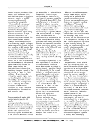 Lange et al.


another leg press, another toe raise,    has been de®ned as a gain or loss in          However, even when movement
another jump, and so on. High            the capability for performing a            patterns appear similar, positive
contextual interference is thought to    criterion task as a result of prior        transfer can be negligible. For
represent a number of `real-life'        experience with a practice task (Ellis     example, supine jumps on the
movement conditions with                 1965, Schmidt & Young 1987). One           Reformer are practiced to prepare
constantly alternating tasks.            goal of practice is to develop the         dancers and athletes for standing
   Compared to low contextual            capability to adapt a previously           vertical jumps. Yet research
interference, high contextual            learned action to new settings, or to      indicates that supine jumping
interference tends to depress            perform variations of the action.          practice does not necessarily result
performance during practice.             This is called near transfer or            in positive transfer to upright
Beginners sometimes report feeling       intratask transfer (Sage 1984, Magill      jumping (McLain et al. 1997). The
frustrated or confused by high           1998, Schmidt 1991b). For example,         authors of the latter study remarked
contextual interference. It is           during the hip extensor and                that a during a jump on the
therefore tempting to conclude that      hamstring exercise performed on the        Reformer, the legs may be placed up
it also causes less skill learning.      Trapeze Table in Figure 1, positive        to 30 degrees above the plane of the
However, numerous experiments            intratask transfer means successfully      body, creating signi®cant di€erences
have shown that even for beginners,      doing the movement with internal or        in jump strategies between the
high contextual interference is often    external hip rotation, with the entire     supine and standing conditions and
more bene®cial to skill learning than    spine resting on the Table, with both      possibly reducing successful
low contextual interference (Magill      legs at once, and other                    transfer. In a biomechanical study,
1998, Schmidt & Lee 1999).               modi®cations. On the whole,                Self et al. (1994) found a di€erent
Therefore, practice under high-          intratask transfer as described above      relationship between force and knee
interference conditions may actually     tends to be positive, though not                                      Â
                                                                                    angle during a supine plie on the
be preferable in the long run.           always very large (Schmidt & Young         Reformer and a standing plie,  Â
Practitioners should be aware that       1987).                                     suggesting that the two tasks are
learners will be often be performing        A second goal of practice is to use     di€erent.
functional tasks under conditions of     prior experience with one action to           PI practitioners should bear in
high contextual interference and         successfully execute a di€erent            mind that two overtly similar tasks
should create routines that              action. This is called far transfer or     may in fact require di€erent muscle
progressively approximate these          intertask transfer (Sage 1984, Magill      synergies and be accompanied by
conditions. Using the example of the     1998, Schmidt 1991b). The overall          di€erent sensory input. Experience
mat exercise in Figure 5, a client       similarity of coordination patterns        with one task may not give the
might do 1±2 repetitions of a            seems to be one of several factors         learner the necessary capability to
posture that requires supine trunk       determining the degree of positive         do the other task. Conversely, two
and shoulder girdle stabilization,       intertask transfer. Very di€erent          tasks that appear dissimilar may
followed by 1±2 repetitions of the       patterns, such as swimming and             actually involve similar underlying
same posture in a prone position,        volleyball, do not transfer positively     muscle synergies, sensory stimuli, or
and 1±2 sidelying. The client is         to one another (Nelson 1957,               cognitive strategies. This principle is
challenged to exert sensory              Schmidt & Lee 1999). The same              referred to as transfer-appropriate
awareness, and proper control of         principle probably applies to              processing (Lee 1988, Rose 1997).
core and shoulder girdle muscles,        two PI exercises that use both             Practitioners should ask themselves
while switching tasks.                   di€erent pieces of equipment and           whether the exercises they assign
                                         di€erent body parts, such                  provide learners with an
                                         as lateral trunk ¯exion on the             opportunity to practice the internal
Recommendation 5: use the right          Reformer and seated leg                    processing they will need for
practice tasks to maximize skill         extension on the Chair. When               functional activities in sport, dance,
transfer                                 movement patterns are reasonably           or everyday life. Care should be
Learning is typically evaluated          similar, intertask transfer is             taken to ensure a transition from
through retention and transfer tests.    frequently small-to-moderate and           supine, non-weight bearing activities
Retention involves executing a given     positive (Schmidt & Lee 1999). For         to bipedal weightbearing activities
movement at a later time, whereas        example, doing a pelvic bridge on          (Loosli & Herold 1992). Practice
transfer is the application of a         the mat may transfer positively to         with supine exercises alone may not
previously acquired movement skill       doing the same exercise on the             translate into improved alignment
to new situations. Formally, transfer    Reformer.                                  or stability when standing up.

                                                           106
                       J O U R NAL O F B O DY W O R K AN D MOV E M E N T TH E R APIE S APRIL 20 0 0
 
