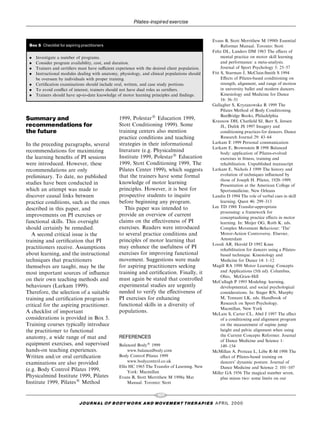 Pilates-inspired exercise


                                                                                                Evans B, Stott Merrithew M 1998b Essential
 Box 5 Checklist for aspiring practitioners                                                          Reformer Manual. Toronto: Stott
                                                                                                Feltz DL, Landers DM 1983 The e€ects of
 .   Investigate a number of programs.                                                               mental practice on motor skill learning
 .   Consider program availability, cost, and duration.                                              and performance: a meta-analysis.
 .   Trainers and certi®ers must have sucient experience with the desired client population.        Journal of Sport Psychology 5: 25±57
 .   Instructional modules dealing with anatomy, physiology, and clinical populations should    Fitt S, Sturman J, McClain-Smith S 1994
     be overseen by individuals with proper training.                                                E€ects of Pilates-based conditioning on
 .   Certi®cation examinations should include oral, written, and case study portions.                strength, alignment, and range of motion
 .   To avoid con¯ict of interest, trainers should not have dual roles as certi®ers.                 in university ballet and modern dancers.
 .   Trainers should have up-to-date knowledge of motor learning principles and ®ndings.             Kinesiology and Medicine for Dance
                                                                                                     16: 36±51
                                                                                                Gallagher S, Kryzanowska R 1999 The
                                                                                                     Pilates Method of Body Conditioning.
                                                                                                     BanBridge Books, Philadelphia
Summary and                                      1999, Polestar1 Education 1999,                Krasnow DH, Chat®eld SJ, Barr S, Jensen
recommendations for                              Stott Conditioning 1999). Some                      JL, Dufek JS 1997 Imagery and
the future                                       training centers also mention                       conditioning practices for dancers. Dance
                                                 practice conditions and teaching                    Research Journal 29: 43±64
                                                 strategies in their informational              Larkam E 1999 Personal communication
In the preceding paragraphs, several
                                                                                                Larkam E, Brownstein B 1998 Balanced
recommendations for maximizing                   literature (e.g. Physicalmind                       body: application of Pilates-evolved
the learning bene®ts of PI sessions              Institute 1999, Polestar1 Education                 exercises in ®tness, training and
were introduced. However, these                  1999, Stott Conditioning 1999, The                  rehabilitation. Unpublished manuscript
recommendations are only                         Pilates Center 1999), which suggests           Larkam E, Nichols J 1999 The history and
preliminary. To date, no published               that the trainers have some formal                  evolution of techniques in¯uenced by
                                                                                                     those of Joseph H. Pilates, 1920±1999.
studies have been conducted in                   knowledge of motor learning                         Presentation at the American College of
which an attempt was made to                     principles. However, it is best for                 Sportsmedicine, New Orleans
discover causal links between                    prospective students to inquire                Landin D 1994 The role of verbal cues in skill
practice conditions, such as the ones            before beginning any program.                       learning. Quest 46: 299±313
                                                    This paper was intended to                  Lee TD 1988 Transfer-appropriate
described in this paper, and
                                                                                                     processing: a framework for
improvements on PI exercises or                  provide an overview of current                      conceptualizing practice e€ects in motor
functional skills. This oversight                claims on the e€ectiveness of PI                    learning. In: Meijer OG, Roth K. eds.
should certainly be remedied.                    exercises. Readers were introduced                  Complex Movement Behaviour: `The'
   A second critical issue is the                to several practice conditions and                  Motor-Action Controversy. Elsevier,
training and certi®cation that PI                principles of motor learning that                   Amsterdam
                                                                                                Loosli AR, Herold D 1992 Knee
practitioners receive. Assumptions               may enhance the usefulness of PI                    rehabilitation for dancers using a Pilates-
about learning, and the instructional            exercises for improving functional                  based technique. Kinesiology and
techniques that practitioners                    movement. Suggestions were made                     Medicine for Dance 14: 1±12
themselves are taught, may be the                for aspiring practitioners seeking             Magill RA 1998 Motor Learning: Concepts
most important sources of in¯uence               training and certi®cation. Finally, it              and Applications (5th ed). Columbus,
                                                                                                     Ohio, McGraw-Hill
on their own teaching methods and                must again be stated that controlled           McCullagh P 1993 Modeling: learning,
behaviours (Larkam 1999).                        experimental studies are urgently                   developmental, and social psychological
Therefore, the selection of a suitable           needed to verify the e€ectiveness of                considerations. In: Singer RN, Murphy
training and certi®cation program is             PI exercises for enhancing                          M, Tennant LK, eds. Handbook of
                                                 functional skills in a diversity of                 Research on Sport Psychology.
critical for the aspiring practitioner.
                                                                                                     Macmillan, New York
A checklist of important                         populations.                                   McLain S, Carter CL, Abel J 1997 The e€ect
considerations is provided in Box 5.                                                                 of a conditioning and alignment program
Training courses typically introduce                                                                 on the measurement of supine jump
the practitioner to functional                                                                       height and pelvic alignment when using
anatomy, a wide range of mat and                 REFERENCES                                          the Current Concepts Reformer. Journal
                                                                                                     of Dance Medicine and Science 1:
equipment exercises, and supervised              Balanced Body1 1999                                 149±154
hands-on teaching experiences.                        www.balancedbody.com                                                    Á
                                                                                                McMillan A, Proteau L, Lebe R-M 1998 The
Written and/or oral certi®cation                 Body Control Pilates 1999                           e€ect of Pilates-based training on
examinations are also provided                        www.bodycontrol.co.uk                          dancers' dynamic posture. Journal of
                                                 Ellis HC 1965 The Transfer of Learning. New         Dance Medicine and Science 2: 101±107
(e.g. Body Control Pilates 1999,                      York: Macmillan                           Miller GA 1956 The magical number seven,
Physicalmind Institute 1999, Pilates             Evans B, Stott Merrithew M 1998a Mat                plus minus two: some limits on our
Institute 1999, Pilates1 Method                       Manual. Toronto: Stott

                                                                     107
                             J O U R NAL O F B O DY W O R K AN D MOV E M E N T TH E R APIE S APRIL 20 0 0
 