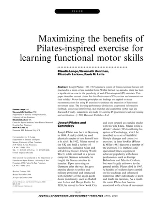 REVIEW




             Maximizing the bene®ts of
            Pilates-inspired exercise for
        learning functional motor skills
                                                     . . . . . . . . . . . . . . . . . . . . . . . . . . . . . . . . . . . . . . . . . . . . .

                                                     Claudia Lange, Viswanath Unnithan,
                                                     Elizabeth Larkam, Paula M. Latta



                                                     Abstract Joseph Pilates (1880±1967) created a system of ®tness exercises that are still
                                                     practiced in a more or less modi®ed form. Within the last two decades, there has been
                                                     a signi®cant increase in the popularity of such Pilates-inspired (PI) exercises. This
                                                     paper describes current claims for the e€ectiveness of PI exercises and comments on
                                                     their validity. Motor learning principles and ®ndings are applied to make
                                                     recommendations for using PI exercises to enhance the execution of functional
                                                     movement tasks. The learning-performance distinction, augmented information
Claudia Lange PhD                                    feedback, contextual interference, skill transfer and augmented verbal cues are
Viswanath B. Unnithan PhD                            discussed. Finally, suggestions are made for aspiring PI practitioners seeking training
Department of Exercise and Sport Science,            and certi®cation. # 2000 Harcourt Publishers Ltd
University of San Francisco
Elizabeth Larkam MA
Center for Sports Medicine, Saint Francis Memorial   Joseph Pilates and                                        and soon opened an exercise studio
Hospital, San Francisco
Paula M. Latta BS
                                                     Contrology                                                with his wife Clara. Pilates wrote a
Peninsula RSI, Redwood City, CA
                                                                                                               slender volume (1934) outlining his
                                                     Joseph Pilates was born in Germany                        system of Contrology, which he
                                                     in 1880. A sickly child, he used                          described as a set of healthful
Correspondence to: C. Lange
Department of Exercise and Sport
                                                     physical exercise to turn himself into                    lifestyle changes and corrective
Science, University of San Francisco,                a ®t adult. In 1912, Pilates moved to                     exercises. A later booklet (Pilates
2130 Fulton St, San Francisco,                       the UK and held a variety of                              & Miller 1945) features a number of
CA 94117-1080, USA.                                  occupations, including boxer and                          the exercises. His methods and
Tel.: +1 415 422 6874; Fax: +1 415 422 6040;
                                                     self-defense trainer. During World                        specialized ®tness equipment
E-mail: langec@usfca.edu
                                                     War I, while interned in a prison                         achieved popularity with dance
This research was conducted in the Department of     camp for German nationals, he                             professionals such as George
Exercise and Sport Science, University of San        taught his ®tness exercises to                            Balanchine and Martha Graham,
Francisco, 2130 Fulton St, San Francisco,            inmates. Upon returning to                                but were largely unknown to the
CA 94117-1080, USA
                                                     Germany after the war, he gave                            general public. Pilates died in 1967.
                                                     exercise classes to police and                            A handful of students have carried
Received October 1999
                                                     military personnel and interacted                         on his teachings and in¯uenced
Revised November 1999
                                                     with members of the avant-garde                           numerous other individuals to learn
Accepted December 1999
...........................................          dance community, such as Rudolf                           and teach his exercises. As a result,
Journal of Bodywork and Movement Therapies (2000)    von Laban and Hanya Holm. In                              the name Pilates has become
4(2), 99^108
# 2000 Harcourt Publishers Ltd                       1926, he moved to New York City                           associated with a form of movement

                                                                             99
                               J O U R NAL O F B O DY W O R K AN D MOV E M E N T TH E R APIE S APRIL 20 0 0
 