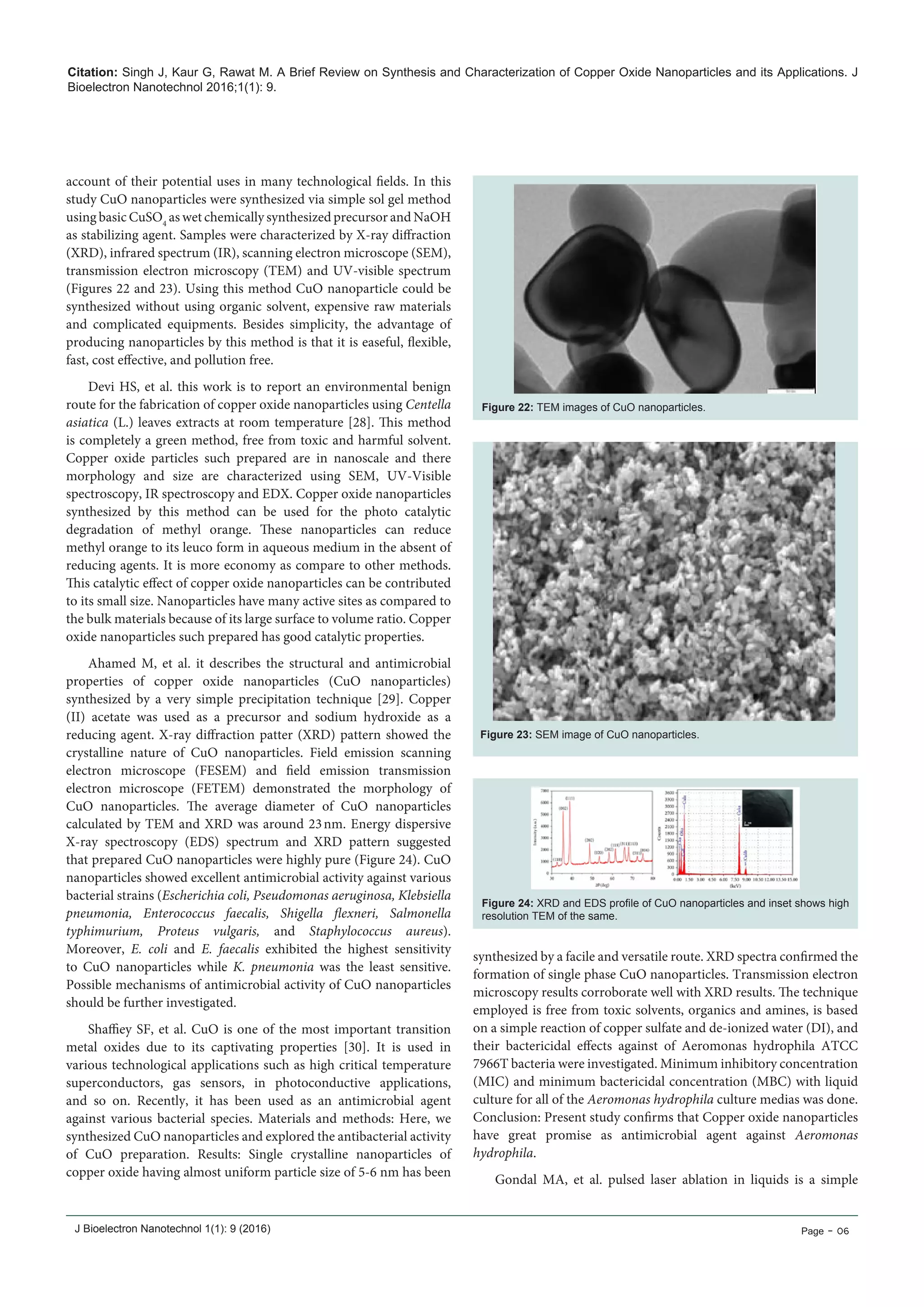 Citation: Singh J, Kaur G, Rawat M. A Brief Review on Synthesis and Characterization of Copper Oxide Nanoparticles and its Applications. J
Bioelectron Nanotechnol 2016;1(1): 9.
J Bioelectron Nanotechnol 1(1): 9 (2016) Page - 06
account of their potential uses in many technological fields. In this
study CuO nanoparticles were synthesized via simple sol gel method
using basic CuSO4
as wet chemically synthesized precursor and NaOH
as stabilizing agent. Samples were characterized by X-ray diffraction
(XRD), infrared spectrum (IR), scanning electron microscope (SEM),
transmission electron microscopy (TEM) and UV-visible spectrum
(Figures 22 and 23). Using this method CuO nanoparticle could be
synthesized without using organic solvent, expensive raw materials
and complicated equipments. Besides simplicity, the advantage of
producing nanoparticles by this method is that it is easeful, flexible,
fast, cost effective, and pollution free.
Devi HS, et al. this work is to report an environmental benign
route for the fabrication of copper oxide nanoparticles using Centella
asiatica (L.) leaves extracts at room temperature [28]. This method
is completely a green method, free from toxic and harmful solvent.
Copper oxide particles such prepared are in nanoscale and there
morphology and size are characterized using SEM, UV-Visible
spectroscopy, IR spectroscopy and EDX. Copper oxide nanoparticles
synthesized by this method can be used for the photo catalytic
degradation of methyl orange. These nanoparticles can reduce
methyl orange to its leuco form in aqueous medium in the absent of
reducing agents. It is more economy as compare to other methods.
This catalytic effect of copper oxide nanoparticles can be contributed
to its small size. Nanoparticles have many active sites as compared to
the bulk materials because of its large surface to volume ratio. Copper
oxide nanoparticles such prepared has good catalytic properties.
Ahamed M,  et al. it describes the structural and antimicrobial
properties of copper oxide nanoparticles (CuO nanoparticles)
synthesized by a very simple precipitation technique [29]. Copper
(II) acetate was used as a precursor and sodium hydroxide as a
reducing agent. X-ray diffraction patter (XRD) pattern showed the
crystalline nature of CuO nanoparticles. Field emission scanning
electron microscope (FESEM) and field emission transmission
electron microscope (FETEM) demonstrated the morphology of
CuO nanoparticles. The average diameter of CuO nanoparticles
calculated by TEM and XRD was around 23 nm. Energy dispersive
X-ray spectroscopy (EDS) spectrum and XRD pattern suggested
that prepared CuO nanoparticles were highly pure (Figure 24). CuO
nanoparticles showed excellent antimicrobial activity against various
bacterial strains (Escherichia coli, Pseudomonas aeruginosa, Klebsiella
pneumonia,  Enterococcus faecalis, Shigella flexneri,  Salmonella
typhimurium,  Proteus vulgaris,  and  Staphylococcus aureus).
Moreover,  E. coli  and E. faecalis  exhibited the highest sensitivity
to CuO nanoparticles while  K. pneumonia  was the least sensitive.
Possible mechanisms of antimicrobial activity of CuO nanoparticles
should be further investigated.
Shaffiey SF, et al. CuO is one of the most important transition
metal oxides due to its captivating properties [30]. It is used in
various technological applications such as high critical temperature
superconductors, gas sensors, in photoconductive applications,
and so on. Recently, it has been used as an antimicrobial agent
against various bacterial species. Materials and methods: Here, we
synthesized CuO nanoparticles and explored the antibacterial activity
of CuO preparation. Results: Single crystalline nanoparticles of
copper oxide having almost uniform particle size of 5-6 nm has been
Figure 22: TEM images of CuO nanoparticles.
Figure 23: SEM image of CuO nanoparticles.
Figure 24: XRD and EDS profile of CuO nanoparticles and inset shows high
resolution TEM of the same.
synthesized by a facile and versatile route. XRD spectra confirmed the
formation of single phase CuO nanoparticles. Transmission electron
microscopy results corroborate well with XRD results. The technique
employed is free from toxic solvents, organics and amines, is based
on a simple reaction of copper sulfate and de-ionized water (DI), and
their bactericidal effects against of Aeromonas hydrophila ATCC
7966T bacteria were investigated. Minimum inhibitory concentration
(MIC) and minimum bactericidal concentration (MBC) with liquid
culture for all of the Aeromonas hydrophila culture medias was done.
Conclusion: Present study confirms that Copper oxide nanoparticles
have great promise as antimicrobial agent against Aeromonas
hydrophila.
Gondal MA, et al. pulsed laser ablation in liquids is a simple
 