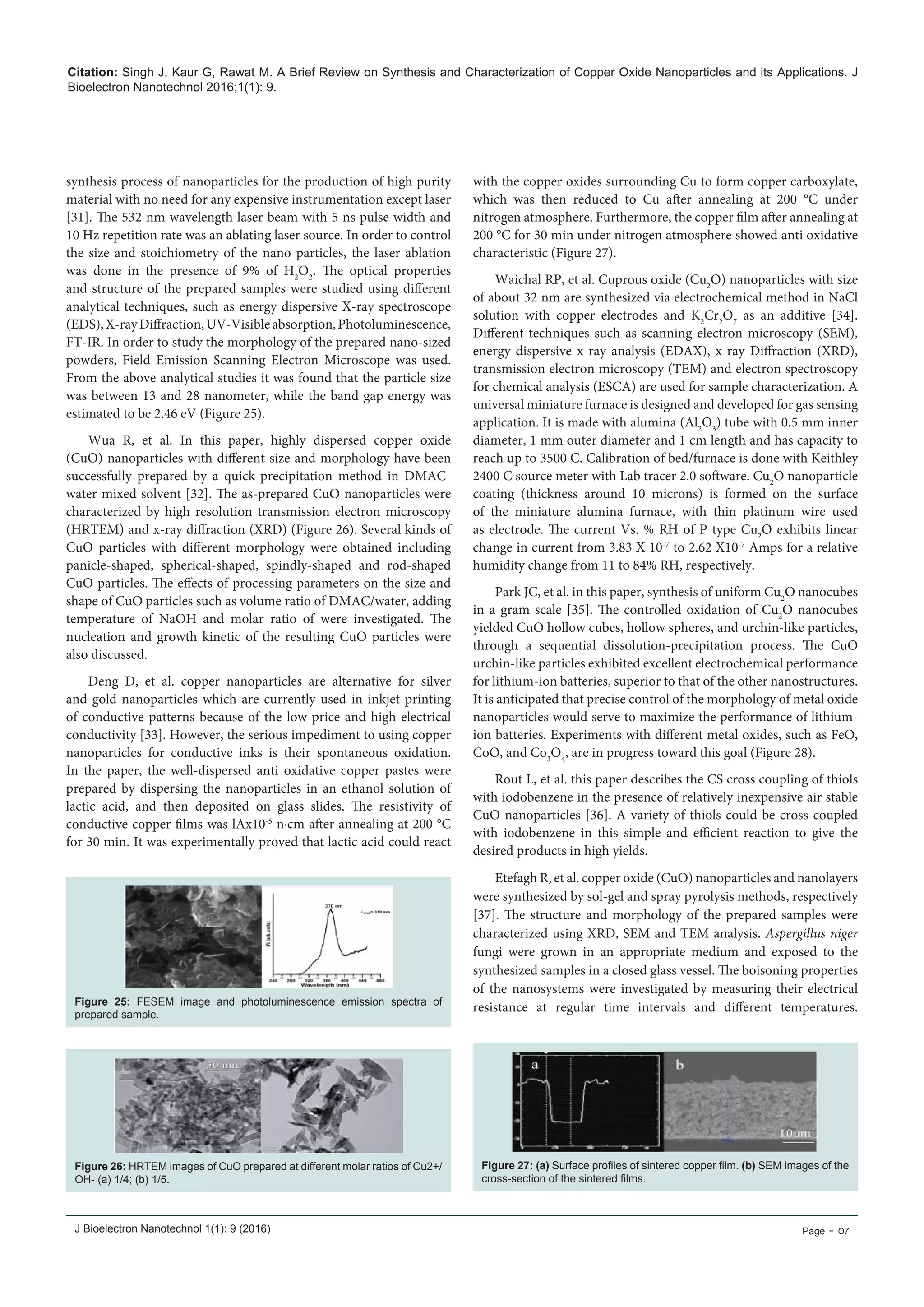 Citation: Singh J, Kaur G, Rawat M. A Brief Review on Synthesis and Characterization of Copper Oxide Nanoparticles and its Applications. J
Bioelectron Nanotechnol 2016;1(1): 9.
J Bioelectron Nanotechnol 1(1): 9 (2016) Page - 07
Figure 25: FESEM image and photoluminescence emission spectra of
prepared sample.
Figure 26: HRTEM images of CuO prepared at different molar ratios of Cu2+/
OH- (a) 1/4; (b) 1/5.
Figure 27: (a) Surface profiles of sintered copper film. (b) SEM images of the
cross-section of the sintered films.
synthesis process of nanoparticles for the production of high purity
material with no need for any expensive instrumentation except laser
[31]. The 532 nm wavelength laser beam with 5 ns pulse width and
10 Hz repetition rate was an ablating laser source. In order to control
the size and stoichiometry of the nano particles, the laser ablation
was done in the presence of 9% of H2
O2
. The optical properties
and structure of the prepared samples were studied using different
analytical techniques, such as energy dispersive X-ray spectroscope
(EDS),X-rayDiffraction,UV-Visibleabsorption,Photoluminescence,
FT-IR. In order to study the morphology of the prepared nano-sized
powders, Field Emission Scanning Electron Microscope was used.
From the above analytical studies it was found that the particle size
was between 13 and 28 nanometer, while the band gap energy was
estimated to be 2.46 eV (Figure 25).
Wua R, et al. In this paper, highly dispersed copper oxide
(CuO) nanoparticles with different size and morphology have been
successfully prepared by a quick-precipitation method in DMAC-
water mixed solvent [32]. The as-prepared CuO nanoparticles were
characterized by high resolution transmission electron microscopy
(HRTEM) and x-ray diffraction (XRD) (Figure 26). Several kinds of
CuO particles with different morphology were obtained including
panicle-shaped, spherical-shaped, spindly-shaped and rod-shaped
CuO particles. The effects of processing parameters on the size and
shape of CuO particles such as volume ratio of DMAC/water, adding
temperature of NaOH and molar ratio of were investigated. The
nucleation and growth kinetic of the resulting CuO particles were
also discussed.
Deng D, et al. copper nanoparticles are alternative for silver
and gold nanoparticles which are currently used in inkjet printing
of conductive patterns because of the low price and high electrical
conductivity [33]. However, the serious impediment to using copper
nanoparticles for conductive inks is their spontaneous oxidation.
In the paper, the well-dispersed anti oxidative copper pastes were
prepared by dispersing the nanoparticles in an ethanol solution of
lactic acid, and then deposited on glass slides. The resistivity of
conductive copper films was lAx10-5
n·cm after annealing at 200 °C
for 30 min. It was experimentally proved that lactic acid could react
with the copper oxides surrounding Cu to form copper carboxylate,
which was then reduced to Cu after annealing at 200 °C under
nitrogen atmosphere. Furthermore, the copper film after annealing at
200 °C for 30 min under nitrogen atmosphere showed anti oxidative
characteristic (Figure 27).
Waichal RP, et al. Cuprous oxide (Cu2
O) nanoparticles with size
of about 32 nm are synthesized via electrochemical method in NaCl
solution with copper electrodes and K2
Cr2
O7
as an additive [34].
Different techniques such as scanning electron microscopy (SEM),
energy dispersive x-ray analysis (EDAX), x-ray Diffraction (XRD),
transmission electron microscopy (TEM) and electron spectroscopy
for chemical analysis (ESCA) are used for sample characterization. A
universal miniature furnace is designed and developed for gas sensing
application. It is made with alumina (Al2
O3
) tube with 0.5 mm inner
diameter, 1 mm outer diameter and 1 cm length and has capacity to
reach up to 3500 C. Calibration of bed/furnace is done with Keithley
2400 C source meter with Lab tracer 2.0 software. Cu2
O nanoparticle
coating (thickness around 10 microns) is formed on the surface
of the miniature alumina furnace, with thin platinum wire used
as electrode. The current Vs. % RH of P type Cu2
O exhibits linear
change in current from 3.83 X 10-7
to 2.62 X10-7
Amps for a relative
humidity change from 11 to 84% RH, respectively.
Park JC, et al. in this paper, synthesis of uniform Cu2
O nanocubes
in a gram scale [35]. The controlled oxidation of Cu2
O nanocubes
yielded CuO hollow cubes, hollow spheres, and urchin-like particles,
through a sequential dissolution-precipitation process. The CuO
urchin-like particles exhibited excellent electrochemical performance
for lithium-ion batteries, superior to that of the other nanostructures.
It is anticipated that precise control of the morphology of metal oxide
nanoparticles would serve to maximize the performance of lithium-
ion batteries. Experiments with different metal oxides, such as FeO,
CoO, and Co3
O4
, are in progress toward this goal (Figure 28).
Rout L, et al. this paper describes the CS cross coupling of thiols
with iodobenzene in the presence of relatively inexpensive air stable
CuO nanoparticles [36]. A variety of thiols could be cross-coupled
with iodobenzene in this simple and efficient reaction to give the
desired products in high yields.
Etefagh R, et al. copper oxide (CuO) nanoparticles and nanolayers
were synthesized by sol-gel and spray pyrolysis methods, respectively
[37]. The structure and morphology of the prepared samples were
characterized using XRD, SEM and TEM analysis. Aspergillus niger
fungi were grown in an appropriate medium and exposed to the
synthesized samples in a closed glass vessel. The boisoning properties
of the nanosystems were investigated by measuring their electrical
resistance at regular time intervals and different temperatures.
 