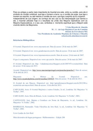 10
Para os antigos a parte mais importante do Avental era este, sinto ou cordão, pois ele é
símbolo do cordão umbilical, que liga o homem a terra; ou o cordão de prata, que liga o
homem ao espírito; ou até mesmo o cordão de ouro, que liga o espírito ao Eu superior.
Independente de sua origem, do começo de seu uso ou da interpretação que damos a
ele, o Avental utilizado hoje é o resultado da união dos Maçons Operativos com os
Maçons Especulativos, e o seu uso, simboliza o momento espiritual que o Maçom está
vivendo dentro da Maçonaria.
* Celso Ricardo de Almeida
M I da Loja Maçônica Casa do Caminho
Oriente de Fervedouro-MG
Vice Presidente da Academia Maçônica de Ciências e Filosofia
celsoricardo.almeida@oi.com.br
Referências Bibliográficas:
O Avental. Disponível em: www.maconaria.net. Data do acesso: 24 de maio de 2007.
O Avental. Disponível em: www.guiadomacom.com.br. Data do acesso: 24 de maio de 2007.
O Avental: Disponível em: www.lojasmaconicas.com.br. Data do acesso: 24 de maio de 2007.
O que é a maçonaria. Disponível em: www.cpt.com.br. Data do acesso: 24 de maio de 2007.
O Avental. Disponível em: http: //cidademaconica.blogspot.cm.br/2007/07/o-avental.html. Data
do acesso: 10 de março de 2013.
Avental. Disponível em: http://www.maconariaportugal.com/pranchas/prancha-2. Data do acesso:
18 de abril de 2013.
Maçonaria – A Mística do Avental. Disponível em:
http://www.recantodasletras.com.br/resenhas/3285635. Data do acesso: 18 de abril de 2013.
O Avental de um Maçom. Disponível em: http://aprendizmacon.blogspot.com.br/2012/08/o-
avental-de-um-macon.html. Data do acesso: 18 de abril de 2013.
CARVALHO, Assis. O Avental Maçônico e outros Estudos, 2a ed., Londrina: Ed. Maçonica “A
Trolha”, 1997.
CARVALHO, Assis. Ritos & Rituais, 1a ed., Londrina: Ed. Maçonica “A Trolha”, 2001;
CASTELHANI, José. Manias e Crendices em Nome da Maçonaria, 1a ed., Londrina: Ed.
Maçonica “A Trolha”, 2002.
RODRIGUES, Raimundo. Visão Filosófica da Arte Real, 1a ed., Londrina: Ed. Maçonica “A
Trolha”, 2002.
Livro Lendas da Arte Real.
Mini dicionário da língua portuguesa - Melhoramentos – Edição 200
 