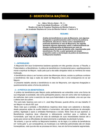 11
Ir Aldery Silveira Júnior - MI
Loja Fraternidade Brasiliense – nº 2.300
Membro da Loja de Pesquisas Maçônicas do Distrito Federal e
da Academia Maçônica de Letras do Distrito Federal – Cadeira nº 8
RESUMO:
Análise da beneficência no seio da Maçonaria, com algumas
divagações e questionamentos sobre a forma de praticá-la.
Inicialmente, discute-se a forma como a beneficência é
praticada atualmente no seio da Maçonaria. Em seguida,
apresenta algumas digressões sobre o redirecionamento da
atuação contemporânea da Maçonaria por meio da
implementação de ações de grande vulto, impulsionadas pela
beneficência. Por fim, o autor apresenta um ensaio
propositivo sobre a reorientação da prática da beneficência
na Maçonaria brasileira.
1 – INTRODUÇÃO
A Maçonaria tem seus fundamentos basilares apoiados em três grandes colunas: a Filosofia, a
Fraternidade e a Beneficência. A prática da beneficência é fundamental para o aperfeiçoamento
moral e espiritual do Maçom, razão pela qual a ela estão obrigados todos os membros de nossa
Instituição.
A beneficência coloca o ser humano acima das diferenças étnicas, sociais ou políticas e embora
a beneficência não seja a razão de existir da Maçonaria, ela é uma consequencia de se ser
Maçom.
O presente trabalho aborda a beneficência no seio da Maçonaria, com algumas divagações e
questionamentos sobre a forma de praticá-la.
2 – A PRÁTICA DA BENEFICÊNCIA
A prática da beneficência pelo Maçom pode perfeitamente ser entendida como uma forma de
sua integração à sociedade, não como participante passivo, mas sim como vetor de mudanças e
de melhorias, bem como o exercício da mais pura fraternidade e da caridade, uma vez que visa
o efetivo bem de outrem.
Por outro lado, fazemos coro com o IrJosé Mayr Bonassi, quando afirma, em seu trabalho O
ser Maçom no século XXI, que:
Muito mais que a caridade, a Beneficência maçônica deve dosar com sabedoria e discrição,
desde pequenas ações de auxilio fraterno e humanístico, até ações grandiosas de educação,
política, legislação e apoio a entidades filantrópicas e sociais. Muito mais do que aparecer, a
Beneficência maçônica deve influenciar e efetivamente contribuir para a melhoria da
humanidade, quer seja do ponto de vista da satisfação de suas necessidades básicas até a
ajuda para vencer as dificuldades de desenvolvimento e satisfação da plenitude humana.
No entanto, o que se verifica na Maçonaria brasileira, via de regra, é a prática da beneficência
em “conta gota” e, por conseqüência, as mudanças e as melhorias patrocinadas são em doses
homeopáticas, visto que ela não se processa em bloco, mas sim de forma bastante segmentada.
5 - beneficência maçônica
 
