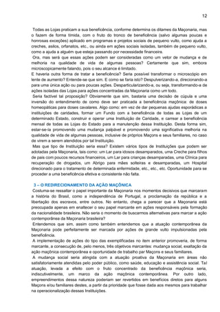 12
Todas as Lojas praticam a sua beneficência, conforme determina os ditames da Maçonaria, mas
o fazem de forma tímida, com o fruto do tronco de beneficência (salvo algumas poucas e
honrosas exceções) aplicado em programas e projetos sociais de pequeno vulto, como ajuda a
creches, asilos, orfanatos, etc., ou ainda em ações sociais isoladas, também de pequeno vulto,
como a ajuda a alguém que esteja passando por necessidade financeira.
Ora, mas será que essas ações podem ser consideradas como um vetor de mudança e de
melhoria na qualidade de vida de algumas pessoas? Certamente que sim, embora
microscopicamente falando, pois o seu alcance é limitado.
E haveria outra forma de tratar a beneficência? Seria possível transformar o microscópio em
lente de aumento? Entende-se que sim. E como se faria isto? Despulverizando-a, direcionando-a
para uma única ação ou para poucas ações. Desparticularizando-a, ou seja, transformando-a de
ações isoladas das Lojas para ações concentradas da Maçonaria como um todo.
Seria factível tal proposição? Obviamente que sim, bastaria uma decisão de cúpula e uma
inversão do entendimento de como deve ser praticada a beneficência maçônica: de doses
homeopáticas para doses cavalares. Algo como: em vez de dar pequenas ajudas esporádicas a
instituições de caridades, formar um Fundo com a beneficência de todas as Lojas de um
determinado Estado, construir e operar uma Instituição de Caridade, e carrear a beneficência
mensal de todas as Lojas do Estado para a manutenção dessa Instituição. Desta forma sim,
estar-se-ía promovendo uma mudança palpável e promovendo uma significativa melhoria na
qualidade de vida de algumas pessoas, inclusive de próprios Maçons e seus familiares, no caso
de virem a serem atendidos por tal Instituição.
Mas que tipo de Instituição seria essa? Existem vários tipos de Instituições que podem ser
adotadas pela Maçonaria, tais como: um Lar para idosos desamparados, uma Creche para filhos
de pais com poucos recursos financeiros, um Lar para crianças desamparadas, uma Clínica para
recuperação de drogados, um Abrigo para mães solteiras e desamparadas, um Hospital
direcionado para o tratamento de determinada enfermidade, etc., etc., etc. Oportunidade para se
proceder a uma beneficência efetiva e consistente não falta.
3 – O REDIRECIONAMENTO DA AÇÃO MAÇÔNICA
Costuma-se ressaltar o papel importante da Maçonaria nos momentos decisivos que marcaram
a história do Brasil, como a independência de Portugal, a proclamação da república e a
libertação dos escravos, entre outros. No entanto, chega a parecer que a Maçonaria está
preocupada apenas em enaltecer o seu papel marcante em ações responsáveis pela formação
da nacionalidade brasileira. Não seria o momento de buscarmos alternativas para marcar a ação
contemporânea da Maçonaria brasileira?
Entendemos que sim, assim como também entendemos que a atuação contemporânea da
Maçonaria pode perfeitamente ser marcada por ações de grande vulto impulsionadas pela
beneficência.
A implementação de ações do tipo das exemplificadas no item anterior promoveria, de forma
marcante, a consecução de, pelo menos, três objetivos marcantes: mudança social, exaltação da
ação maçônica contemporânea e oportunidade de trabalho par Maçons e seus familiares.
A mudança social seria atingida com a atuação proativa da Maçonaria em áreas não
satisfatoriamente atendidas pelo poder público, como saúde, educação e assistência social. Tal
atuação, levada a efeito com o fruto concentrado da beneficência maçônica seria,
indiscutivelmente, um marco da ação maçônica contemporânea. Por outro lado,
empreendimentos dessa natureza poderiam ser revertidos em benefícios diretos para alguns
Maçons e/ou familiares destes, a partir da prioridade que fosse dada aos mesmos para trabalhar
na operacionalização dessas Instituições.
 