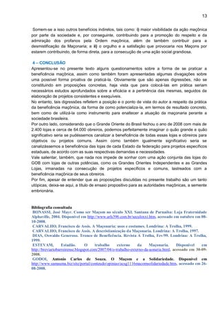 13
Somem-se a isso outros benefícios indiretos, tais como: i) maior visibilidade da ação maçônica
por parte da sociedade e, por conseguinte, contribuindo para a promoção do respeito e da
admiração dos profanos pela Ordem maçônica, além de também contribuir para a
desmistificação da Maçonaria; e ii) o orgulho e a satisfação que provocaria nos Maçons por
estarem contribuindo, de forma direta, para a consecução de uma ação social grandiosa.
4 – CONCLUSÃO
Apresentou-se no presente texto alguns questionamentos sobre a forma de se praticar a
beneficência maçônica, assim como também foram apresentadas algumas divagações sobre
uma possível forma proativa de praticá-la. Obviamente que são apenas digressões, não se
constituindo em proposições concretas, haja vista que para colocá-las em prática seriam
necessários estudos aprofundados sobre a eficácia e a pertinência das mesmas, seguidos da
elaboração de projetos consistentes e exequíveis.
No entanto, tais digressões refletem a posição e o ponto de vista do autor a respeito da prática
da beneficência maçônica, da forma de como potencializa-la, em termos de resultado concreto,
bem como de utilizá-la como instrumento para enaltecer a atuação da maçonaria perante a
sociedade brasileira.
Por outro lado, considerando que o Grande Oriente do Brasil fechou o ano de 2008 com mais de
2.400 lojas e cerca de 64.000 obreiros, podemos perfeitamente imaginar o quão grande e quão
significativo seria se pudéssemos canalizar a beneficência de todas essas lojas e obreiros para
objetivos ou projetos comuns. Assim como também igualmente significativo seria se
canalizássemos a beneficência das lojas de cada Estado da federação para projetos específicos
estaduais, de acordo com as suas respectivas demandas e necessidades.
Vale salientar, também, que nada nos impede de sonhar com uma ação conjunta das lojas do
GOB com lojas de outras potências, como os Grandes Orientes Independentes e as Grandes
Lojas, irmanadas na consecução de projetos específicos e comuns, lastreados com a
beneficência maçônica de seus obreiros.
Por fim, apesar de entender que as proposições discutidas no presente trabalho são um tanto
utópicas, deixa-se aqui, a título de ensaio propositivo para as autoridades maçônicas, a semente
embrionária.
Bibliografia consultada
BONASSI, José Mayr. Como ser Maçom no século XXI. Santana de Parnaíba: Loja Fraternidade
Alphaville, 2004. Disponível em http://www.arls396.com.br/seculoxxi.htm, acessado em outubro em 08-
10-2008.
CARVALHO, Francisco de Assis. A Maçonaria: usos e costumes. Londrina: A Trolha, 1999.
CARVALHO, Francisco de Assis. A descristianização da Maçonaria. Londrina: A Trolha, 1997.
DIAS, Oswaldo Generoso. Tronco de Beneficência. Revista A Trolha, Fev/99. Londrina: A Trolha,
1999.
ESTEVAM, Estadão. O trabalho externo da Maçonaria. Disponível em
http://breviariobarreirense.blogspot.com/2007/04/o-trabalho-externo-da-aonaria.html, acessado em 30-09-
2008.
GODOI, Antonio Carlos de Souza. O Maçom e a Solidariedade. Disponível em
http://www.samauma.biz/site/portal/conteudo/opiniao/acsg1116macomsolidariedade.htm, acessado em 26-
08-2008.
 