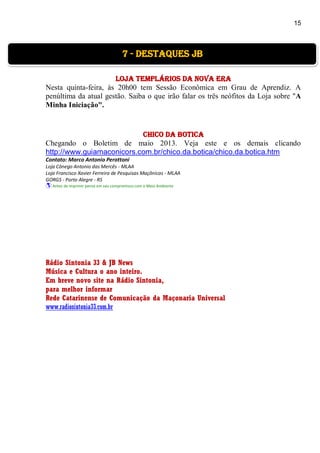 15
Loja Templários da Nova Era
Nesta quinta-feira, às 20h00 tem Sessão Econômica em Grau de Aprendiz. A
penúltima da atual gestão. Saiba o que irão falar os três neófitos da Loja sobre "A
Minha Iniciação".
Chico da Botica
Chegando o Boletim de maio 2013. Veja este e os demais clicando
http://www.guiamaconicors.com.br/chico.da.botica/chico.da.botica.htm
Contato: Marco Antonio Perottoni
Loja Cônego Antonio das Mercês - MLAA
Loja Francisco Xavier Ferreira de Pesquisas Maçônicas - MLAA
GORGS - Porto Alegre - RS
 Antes de imprimir pense em seu compromisso com o Meio Ambiente
Rádio Sintonia 33 & JB News
Música e Cultura o ano inteiro.
Em breve novo site na Rádio Sintonia,
para melhor informar
Rede Catarinense de Comunicação da Maçonaria Universal
www.radiosintonia33.com.br
7 - destaques jb
 