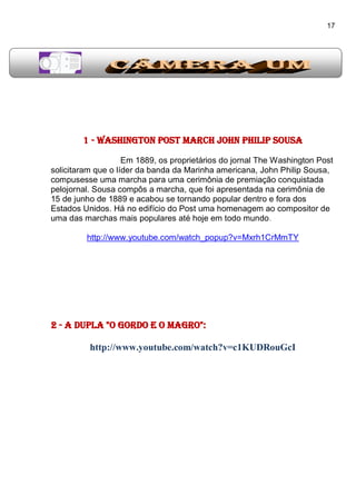 17
1 - Washington Post March John Philip Sousa
Em 1889, os proprietários do jornal The Washington Post
solicitaram que o líder da banda da Marinha americana, John Philip Sousa,
compusesse uma marcha para uma cerimônia de premiação conquistada
pelojornal. Sousa compôs a marcha, que foi apresentada na cerimônia de
15 de junho de 1889 e acabou se tornando popular dentro e fora dos
Estados Unidos. Há no edifício do Post uma homenagem ao compositor de
uma das marchas mais populares até hoje em todo mundo.
http://www.youtube.com/watch_popup?v=Mxrh1CrMmTY
2 - A dupla "O Gordo e o Magro":
http://www.youtube.com/watch?v=c1KUDRouGcI
 