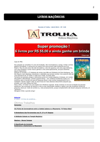 2
Revista A Trolha - Abril/2013 - Nº. 318
Capa do Mês:
Ano passado ao completar 41 anos de fundação, não incomodamos o amigo, Irmão e artista
plástico formidável, o carioca de voz macia e de verve juvenil João Guilherme da Cruz
Ribeiro. Mas 42 anos anos não são brincadeira, e ele nos agraciou com esta capa belíssima,
com seus símbolos e cores vivas e geniais e uma carta apaixonante, da qual citaremos
alguns fragmentos:
Quando fui Iniciado, o 1º Vigilante da minha Loja-Mãe era Felisberto da Silva Rodrigues, um
dos Maçons mais idealistas, estudiosos e dedicados que jamais conheci. Era costume dele dar
uma assinatura de “A Trolha” a cada novo Irmão, do bolso dele!
Tornamo-nos grandes amigos e estivemos juntos em muitas alegrias e tristezas, em muitas
discussões e descobertas. Lembro quando fomos – ele, Frederico Guilherme Costa e eu – a
Londrina, para a reunião da Loja de Pesquisas Brasil, onde conheci pessoalmente Xico e
Castellani. Aquela viagem valeu as doze horas do mais absoluto desconforto daquele que,
acredito, era o pior ônibus da frota!
Para o Felis, “A Trolha” era uma espécie de referência sagrada. Ainda vivíamos na era da inundação de pseudos
esotéricos, dos luminares de tesoura e cola ou dos mascarados metidos a sábios, que não revelavam fontes de
pesquisa, fosse por medo de sombra ou, mais prosaicamente, porque simplesmente não faziam pesquisa nenhuma, só
“achavam”...
Obrigado Irmão e grande amigo!
Editorial
A Trolha – 42 Anos de existência...
Últimos Trabalhos
Sementes
Um Ponto de Convergência entre a Cabala Judaica e a Maçonaria: “O Tokun Olan”
O Simbolismo das Ferramentas nas 2ª, 3ª e 4ª Viagens
A Abóbada Celeste no Templo Maçônico
Mestres – Novos Tempos
O Significado da Iniciação
Exoterismo e Esoterismo na Maçonaria
livros maçônicos
 