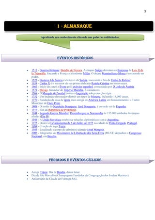 3
 1513 - Guerras Italianas: Batalha de Novara. As tropas Suíças derrotam as francesas de Luis II de
la Trémoille, forçando a França a abandonar Milão. O duque Massimiliano Sforza é restaurado no
poder.
 1523 - Gustavo I da Suécia é eleito rei da Suécia, marcando o fim da União de Kalmar.
 1654 - Carlos X é o sucessor de sua prima abdicada Rainha Cristina no trono sueco.
 1663 - Início do cerco a Évora pelo exército espanhol, comandado por D. João de Áustria.
 1674 - Shivaji, fundador do Império Maratha, é coroado rei.
 1769 - O Marquês de Pombal coloca a Inquisição sob protecção régia.
 1752 - Um incêndio devastador destrói um terço de Moscou, incluindo 18,000 casas.
 1770 - Fundação da casa de ópera mais antiga da América Latina em funcionamento: o Teatro
Municipal de Ouro Preto.
 1808 - O irmão de Napoleão Bonaparte, José Bonaparte, é coroado rei da Espanha.
 1919 - Fim da República de Prekmurje.
 1944 - Segunda Guerra Mundial: Desembarque na Normandia de 155.000 soldados das tropas
aliadas (Dia D).
 1946 - A União Soviética estabelece relações diplomáticas com a Argentina.
 1975 - Ocorre o Levantamento de 6 de Junho de 1975 na cidade de Ponta Delgada, Portugal.
 1984 - Criação do jogo Tetris.
 1985 - Localizado o corpo do criminoso alemão Josef Mengele.
 2006 - Integrantes do Movimento de Libertação dos Sem-Terra (MLST) depredam o Congresso
Nacional, em Brasília.
 Antiga Trácia: Dia de Bendis, deusa lunar.
 Dia de São Marcelino Champagnat (Fundador da Congregação dos Irmãos Maristas).
 Aniversário da Cidade de Formiga-MG.
1 - Almanaque
Aprofunde seu conhecimento clicando nas palavras sublinhadas.
Eventos Históricos
feriados e eventos cíclicos
 