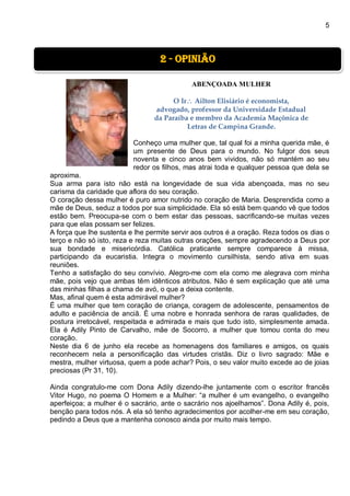 5
ABENÇOADA MULHER
O Ir Ailton Elisiário é economista,
advogado, professor da Universidade Estadual
da Paraíba e membro da Academia Maçônica de
Letras de Campina Grande.
Conheço uma mulher que, tal qual foi a minha querida mãe, é
um presente de Deus para o mundo. No fulgor dos seus
noventa e cinco anos bem vividos, não só mantém ao seu
redor os filhos, mas atrai toda e qualquer pessoa que dela se
aproxima.
Sua arma para isto não está na longevidade de sua vida abençoada, mas no seu
carisma da caridade que aflora do seu coração.
O coração dessa mulher é puro amor nutrido no coração de Maria. Desprendida como a
mãe de Deus, seduz a todos por sua simplicidade. Ela só está bem quando vê que todos
estão bem. Preocupa-se com o bem estar das pessoas, sacrificando-se muitas vezes
para que elas possam ser felizes.
A força que lhe sustenta e lhe permite servir aos outros é a oração. Reza todos os dias o
terço e não só isto, reza e reza muitas outras orações, sempre agradecendo a Deus por
sua bondade e misericórdia. Católica praticante sempre comparece à missa,
participando da eucaristia. Integra o movimento cursilhista, sendo ativa em suas
reuniões.
Tenho a satisfação do seu convívio. Alegro-me com ela como me alegrava com minha
mãe, pois vejo que ambas têm idênticos atributos. Não é sem explicação que até uma
das minhas filhas a chama de avó, o que a deixa contente.
Mas, afinal quem é esta admirável mulher?
É uma mulher que tem coração de criança, coragem de adolescente, pensamentos de
adulto e paciência de anciã. É uma nobre e honrada senhora de raras qualidades, de
postura irretocável, respeitada e admirada e mais que tudo isto, simplesmente amada.
Ela é Adily Pinto de Carvalho, mãe de Socorro, a mulher que tomou conta do meu
coração.
Neste dia 6 de junho ela recebe as homenagens dos familiares e amigos, os quais
reconhecem nela a personificação das virtudes cristãs. Diz o livro sagrado: Mãe e
mestra, mulher virtuosa, quem a pode achar? Pois, o seu valor muito excede ao de joias
preciosas (Pr 31, 10).
Ainda congratulo-me com Dona Adily dizendo-lhe juntamente com o escritor francês
Vitor Hugo, no poema O Homem e a Mulher: “a mulher é um evangelho, o evangelho
aperfeiçoa; a mulher é o sacrário, ante o sacrário nos ajoelhamos”. Dona Adily é, pois,
benção para todos nós. A ela só tenho agradecimentos por acolher-me em seu coração,
pedindo a Deus que a mantenha conosco ainda por muito mais tempo.
2 - Opinião
 