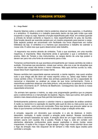 6
Ir Jorge Daniel
Quando falamos sobre o cobridor interno podemos observar dois aspectos, o ritualístico
e o simbólico. O ritualístico é o trabalho executado dentro da loja pelo irmão que está
ocupando o cargo ou seja, fazendo a função especificada pelo ritual, em síntese guardar
a entrada do templo somente a maçons e, mais especificamente no grau da reunião.
Esta função deverá ser exercida sempre por um mestre preparado para exercer o cargo.
Este aspecto poderá ser encontrado com facilidade nos livros disponíveis em nossa
biblioteca da loja. O simbólico é a maneira que associamos o trabalho do cobridor a
nossa vida. É sobre isso que quero desenvolver este trabalho.
A maçonaria nos ensina através de símbolos. Tudo o que acontece, em uma reunião
maçônica, é importante. Mais importante ainda é aproveitar o que o simbolismo nos
ensina. Além do Templo e dos instrumentos, os cargos dentro de uma loja podem e
devem ser para nós uma fonte de ensinamento para a vida.
Tomamos conhecimento do que acontece principalmente por nossos sentidos da visão e
audição. Conversas que escutamos, coisas que vemos, põe-nos a par de situações que
na maioria das vezes não temos o menor interesse. Mas após termos ouvido ou visto,
esses fatos ficam registrados em nossa mente.
Nossos sentidos tem capacidade apenas sensorial, a mente registra, mas quem analisa
tudo o que chega até ela deve ser nosso espírito crítico ou, talvez seja melhor dizer
nosso sentido crítico. O homem difere dos animais justamente por ter a capacidade de
raciocinar e interpretar ou analisar as coisas de que toma conhecimento. Como é
maravilhoso podermos observar uma bela pintura, uma escultura ou apreciar a harmonia
do terceiro movimento da 9a
. Sinfonia de Beethoven. Conseguimos isso devido a nossa
capacidade emocional.
Os animais tem apenas o instinto, ou seja uma programação genética que os prepara
para a sobrevivência e a manutenção da espécie. Alguns, mais que outros, tem parte do
cérebro mais desenvolvida que lhes permite treinamentos.
Simbolicamente podemos associar o cobridor interno a capacidade de análise cerebral.
A razão ou raciocínio é a operação do espírito pela qual de dois ou mais juízos que nos
são dados tiramos outro juízo em conclusão. Para isso temos que procurar saber se os
fatos à que tomamos conhecimentos são a verdade e julgar a relação entre eles.
A emoção, segundo um dicionário que consultei, é o ato de deslocar, é motim,
desordem, comoção. A razão constrói a emoção pode destruir. Nossas conclusões
devem ser sempre baseadas na razão. A emoção deve ter um lugar nobre e devemos
sempre usa-la com cautela. Ela é paixão. Paixão é fogo e, este em contato com
elementos altamente comburentes pode causar explosões e danos muitas vezes
irreparáveis. A razão é fria, é água. A água apaga o fogo, logo nosso cobridor deve usar
o fogo da emoção mas não esquecer de ter sempre a mão muita água (razão) para
controlar a emoção.
3 - O Cobridor interno
 