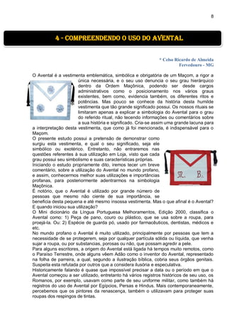 8
* Celso Ricardo de Almeida
Fervedouro - MG
O Avental é a vestimenta emblemática, simbólica e obrigatória de um Maçom, a rigor a
única necessária, e o seu uso denuncia o seu grau hierárquico
dentro da Ordem Maçônica, podendo ser desde cargos
administrativos como o posicionamento nos vários graus
existentes, bem como, evidencia também, os diferentes ritos e
potências. Mas pouco se conhece da história desta humilde
vestimenta que tão grande significado possui. Os nossos rituais se
limitaram apenas a explicar a simbologia do Avental para o grau
do referido ritual, não tecendo informações ou comentários sobre
a sua história e significado. Cria-se assim uma grande lacuna para
a interpretação desta vestimenta, que como já foi mencionada, é indispensável para o
Maçom.
O presente estudo possui a pretensão de demonstrar como
surgiu esta vestimenta, e qual o seu significado, seja ele
simbólico ou exotérico. Entretanto, não entraremos nas
questões referentes à sua utilização em Loja, visto que cada
grau possui seu simbolismo e suas características próprias.
Iniciando o estudo propriamente dito, iremos tecer um breve
comentário, sobre a utilização do Avental no mundo profano,
e assim, conhecermos melhor suas utilizações e importâncias
profanas, para posteriormente adentrarmos na simbologia
Maçônica.
É notório, que o Avental é utilizado por grande número de
pessoas que mesmo não ciente de sua importância, se
beneficia desta pequena e até mesmo insossa vestimenta. Mas o que afinal é o Avental?
E quando iniciou sua utilização?
O Mini dicionário da Língua Portuguesa Melhoramentos, Edição 2000, classifica o
Avental como: 1) Peça de pano, couro ou plástico, que se usa sobre a roupa, para
proejá-la. Ou: 2) Espécie de guarda pó, usado por farmacêuticos, dentistas, médicos e
etc.
No mundo profano o Avental é muito utilizado, principalmente por pessoas que tem a
necessidade de se protegerem, seja por qualquer partícula sólida ou líquida, que venha
sujar a roupa, ou por substancias, porosas ou não, que possam agredir a pele.
Para alguns escritores, a origem do Avental está ligada há tempos muito remotos, como
o Paraíso Terrestre, onde alguns vêem Adão como o inventor do Avental, representado
na folha de parreira, a qual, segundo a ilustração bíblica, cobria seus órgãos genitais.
Suspeita esta refutada por outros que a considera ilusória e especulativa.
Historicamente falando é quase que impossível precisar a data ou o período em que o
Avental começou a ser utilizado, entretanto há vários registros históricos de seu uso, os
Romanos, por exemplo, usavam como parte de seu uniforme militar, como também há
registros do uso de Avental por Egípcios, Persas e Hindus. Mais contemporaneamente,
percebemos que os pintores da renascença, também o utilizavam para proteger suas
roupas dos respingos de tintas.
4 - Compreendendo o uso do avental
 