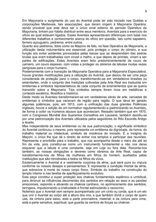 9
Em Maçonaria o surgimento do uso do Avental pode ter sido iniciado nas Guildas e
corporações Medievais, tais associações, que deram origem à Maçonaria Operária,
sendo provável que este deva ser o único sinal externo do período Operativo da
Maçonaria, tinham por hábito distribuir entre seus membros, Aventais para o exercício do
ofício ao qual estavam ligados. Esses Aventais apresentavam diferenças com base nos
diferentes trabalhos e conhecimento acerca do ofício em questão, tais como sapateiro,
ferreiro açougueiro, pedreiros, entre outros.
Quanto aos pedreiros, tidos como os Maçons de fato, na fase Operativa da Maçonaria, a
utilização desta indumentária era essencial, pois protegia o corpo do obreiro, e sua
função era evitar acidentes provocados pelas lascas que se desprendiam das pedras
brutas que eram trabalhadas com cinzel e malho, e que depois de prontas, viriam a ser
partes de edificações. Estes Aventais eram feito predominantemente de couro de
carneiro, um couro espesso, com vistas a proteger os obreiros de labutas muitas vezes
perigosas para o corpo humano.
Posteriormente com a transição da Maçonaria Operativa para a Maçonaria Especulativa,
houve grandes modificações para a utilização do Avental, que deixou de ser uma peça
considerada de proteção para o corpo, transformando-se em verdadeiros brasões ou
estandartes, onde o conjunto das tradições cultivadas pela Arte Real era traduzida em
emblemas e símbolos representativos de cada conjunto de ensinamentos que se queria
transmitir sobre a Maçonaria. Tais símbolos sempre foram ricos em metáforas e
conteúdo esotérico, filosófico e histórico.
Deste modo os Aventais transformaram-se em verdadeiras obras de arte, cercadas de
emblemas e símbolos que variavam de região para região. O que deva ter gerado
algumas polêmicas, pois, em 1813, com a unificação das duas grandes Potências
Inglesas, houve a edição de um normativo regulamentando e padronizando os Aventais,
de forma a coibir os inúmeros abusos que aconteciam. Ressalto também que em 1875,
com o Congresso Mundial dos Supremos Conselhos em Lausane, também decidiu-se
por uma padronização dos Aventais utilizados pelos seguidores do Rito Escocês Antigo
e Aceito.
Mas independente de seus emblemas ou de sua padronização, o significado simbólico
do Avental continuou o mesmo, pois representa um emblema da dignidade, da honra, do
trabalho material ou intelectual, símbolo da inocência do iniciado. É a insígnia do
Maçom, o único lhe que dá o direito de entrar nos templos e participar das reuniões.
Representa a prontidão para o trabalho, que nos acompanha desde o meio dia até ao
fim da vida, pois constituí-se como um instrumento fundamental e não nos deixa
esquecer que a labuta é uma constante, seja em Loja ou fora dela. Recorda-nos
também, as nossas obrigações e deveres como obreiros da Arte Real, capaz de
transformarmo-nos de filhos de mulheres em filhos do homem, auxiliados pelas
instituições que são ministradas a todos os filhos da viúva.
Exotericamente o Avental é a vestimenta corpórea da alma, que será pura ou impura
conforme os nossos desejos e pensamentos. E representa a condição imortal da alma,
que sobrevive à morte do nosso corpo físico. Símbolo do trabalho na construção do
templo interior e nas tarefas de aperfeiçoamento evolutivo.
Esta peça constitui a super proteção aos chakras fundamentais esplênico e umbilical,
para diminuir as influências decorrentes dos sentidos em relação ao sexo e as paixões
emocionais, expondo e ativando os chakras cardíaco, no aprimoramento dos sentidos;
laríngeos, impulsionando a criatividade e frontal estimulando o raciocínio.
Notemos que o Avental vem sempre acompanhado por um cinto ou corda, que é um elo
que unir o Avental ao corpo até a altura dos rins, e que também dividi o corpo de quem
usa, da cintura para baixo, esta a parte procriadora, material; e da cintura para cima,
está a parte sensitiva, espiritual; que guarda os centros de forças ou chakras.
 