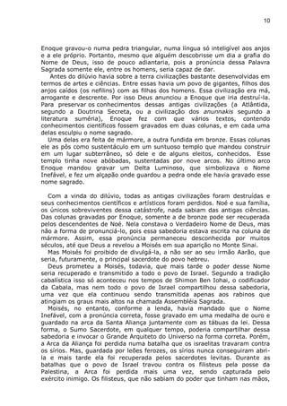 10
Enoque gravou-o numa pedra triangular, numa língua só inteligível aos anjos
e a ele próprio. Portanto, mesmo que alguém descobrisse um dia a grafia do
Nome de Deus, isso de pouco adiantaria, pois a pronúncia dessa Palavra
Sagrada somente ele, entre os homens, seria capaz de dar.
Antes do dilúvio havia sobre a terra civilizações bastante desenvolvidas em
termos de artes e ciências. Entre essas havia um povo de gigantes, filhos dos
anjos caídos (os nefilins) com as filhas dos homens. Essa civilização era má,
arrogante e descrente. Por isso Deus anunciou a Enoque que iria destruí-la.
Para preservar os conhecimentos dessas antigas civilizações (a Atlântida,
segundo a Doutrina Secreta, ou a civilização dos anunnakis segundo a
literatura suméria), Enoque fez com que vários textos, contendo
conhecimentos científicos fossem gravados em duas colunas, e em cada uma
delas esculpiu o nome sagrado.
Uma delas era feita de mármore, a outra fundida em bronze. Essas colunas
ele as pôs como sustentáculo em um suntuoso templo que mandou construir
em um lugar subterrâneo, só dele e de alguns eleitos, conhecidos. Esse
templo tinha nove abóbadas, sustentadas por nove arcos. No último arco
Enoque mandou gravar um Delta Luminoso, que simbolizava o Nome
Inefável, e fez um alçapão onde guardou a pedra onde ele havia gravado esse
nome sagrado.
Com a vinda do dilúvio, todas as antigas civilizações foram destruídas e
seus conhecimentos científicos e artísticos foram perdidos. Noé e sua família,
os únicos sobreviventes dessa catástrofe, nada sabiam das antigas ciências.
Das colunas gravadas por Enoque, somente a de bronze pode ser recuperada
pelos descendentes de Noé. Nela constava o Verdadeiro Nome de Deus, mas
não a forma de pronunciá-lo, pois essa sabedoria estava escrita na coluna de
mármore. Assim, essa pronúncia permaneceu desconhecida por muitos
séculos, até que Deus a revelou a Moisés em sua aparição no Monte Sinai.
Mas Moisés foi proibido de divulgá-la, a não ser ao seu irmão Aarão, que
seria, futuramente, o principal sacerdote do povo hebreu.
Deus prometeu a Moisés, todavia, que mais tarde o poder desse Nome
seria recuperado e transmitido a todo o povo de Israel. Segundo a tradição
cabalística isso só aconteceu nos tempos de Shimon Ben Iohai, o codificador
da Cabala, mas nem todo o povo de Israel compartilhou dessa sabedoria,
uma vez que ela continuou sendo transmitida apenas aos rabinos que
atingiam os graus mais altos na chamada Assembléia Sagrada.
Moisés, no entanto, conforme a lenda, havia mandado que o Nome
Inefável, com a pronúncia correta, fosse gravado em uma medalha de ouro e
guardado na arca da Santa Aliança juntamente com as tábuas da lei. Dessa
forma, o Sumo Sacerdote, em qualquer tempo, poderia compartilhar dessa
sabedoria e invocar o Grande Arquiteto do Universo na forma correta. Porém,
a Arca da Aliança foi perdida numa batalha que os israelitas travaram contra
os sírios. Mas, guardada por leões ferozes, os sírios nunca conseguiram abri-
la e mais tarde ela foi recuperada pelos sacerdotes levitas. Durante as
batalhas que o povo de Israel travou contra os filisteus pela posse da
Palestina, a Arca foi perdida mais uma vez, sendo capturada pelo
exército inimigo. Os filisteus, que não sabiam do poder que tinham nas mãos,
 