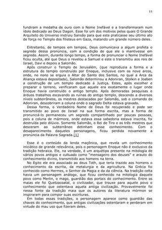 11
fundiram a medalha de ouro com o Nome Inefável e a transformaram num
ídolo dedicado ao Deus Dagon. Esse foi um dos motivos pelos quais O Grande
Arquiteto do Universo instruiu Sansão para que este praticasse seu último ato
de força no Templo dos filisteus em Gaza, matando um grande número deles.
Entretanto, de tempos em tempos, Deus comunicava a algum profeta o
segredo dessa pronúncia, com a condição de que ele o mantivesse em
segredo. Assim, durante longo tempo, a forma de pronunciar o Nome Inefável
ficou oculta, até que Deus o revelou a Samuel e este o transmitiu aos reis de
Israel, Davi e depois a Salomão.
Após construir o Templo de Jerusalém, (que reproduzia a forma e a
estrutura do templo construído por Enoque, inclusive com os nove arcos,
onde, no nono se erguia o Altar do Santo dos Santos, no qual a Arca da
Aliança estava depositada), Salomão determinou a Adoniran, Stolkin e Joaben
a construção de um templo dedicado á Justiça. Estes, após escolher e
preparar o terreno, verificaram que aquele era exatamente o lugar onde
Enoque havia construído o antigo templo. Após demoradas pesquisas e
árduos trabalhos escavando as ruínas do antigo templo, descendo a diversos
níveis subterrâneos, os mestres destacados por Salomão, sob o comando de
Adoniran, descobriram a coluna onde o sagrado Delta estava gravado.
Dessa forma, o Verdadeiro Nome de Deus foi recuperado e pode ser
transmitido ao povo de Israel na sua forma escrita, mas a forma de
pronunciá-lo permaneceu um segredo compartilhado por poucas pessoas,
pois a coluna de mármore, onde estava essa sabedoria estava inscrita, foi
destruída pelo dilúvio. Somente Salomão, o Rei de Tiro e os três mestres que
desceram ao subterrâneo detinham esse conhecimento. Com o
desaparecimento daqueles personagens, ficou perdida novamente a
pronúncia da Palavra Sagrada.[1]
Esse é o conteúdo da lenda maçônica, que revela um conhecimento
iniciático de grande relevância, pois o personagem Enoque não é exclusivo da
tradição hebraica. Ele, na verdade, é um arquétipo presente na mitologia de
vários povos antigos e cultuado como “mensageiro dos deuses” e arauto do
conhecimento divino, transmitido aos homens na terra.
No Egito ele era associado ao deus Toth, que teria trazido aos homens o
conhecimento da escrita, da metalurgia e da agricultura. Na Grécia foi
conhecido como Hermes, o Senhor da Magia e da da ciência. Na tradição celta
havia um personagem análogo, que ficou conhecido na mitologia daquele
povo como Merlin, o mago, guardião dos portais do conhecimento. Entre os
maias ele foi Quetzacoatal, o civilizador, que trouxe para aquele povo o
conhecimento que ostentava aquela antiga civilização. Provavelmente foi
nessa fonte da tradição maia que os autores da literatura mórmon se
inspiraram para compor suas escrituras.
Em todas essas tradições, o personagem aparece como guardião das
chaves do conhecimento, que antigas civilizações ostentaram e perderam em
virtude do mau uso que fizeram deles.
 