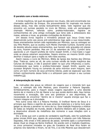 12
O paralelo com a lenda mórmon.
A lenda maçônica, tal qual ela aparece nos rituais, não será encontrada nos
chamados apócrifos de Enoque. Ela provavelmente foi inspirada nos textos
dessas obras, mas não consta textualmente delas. Vale registrar que ela
encontra um curioso paralelo no Livro de Mómon, onde um personagem
chamado Mórmon, referido como profeta-historiador, registra os
conhecimentos de uma antiga civilização que teria sido a antecessora dos
maias, astecas e incas, as grandes civilizações da América.
Um desses livros registra o ministério pessoal que Jesus Cristo teria
desenvolvido junto aos povos pré-colombianos logo após a sua ressurreição.
Esses ensinamentos teriam sido registrados por Mórmon, que os entregou ao
seu filho Morôni, que os ocultou num Monte chamado Cumora. Durante cerca
de dezoito séculos esses ensinamentos, que haviam sido gravados em placas
de ouro, ficaram perdidos. Mas em 21 de setembro de 1821, Cumôni teria
aparecido a um maçom-profeta de nome Joseph Smith, e mos-trado o lugar
onde as placas estariam escondidas. Depois ensinou ao mesmo Smith como
decifrar e traduzir para o inglês os refe-ridos escritos.
Assim nasceu o Livro de Mórmon, Bíblia da Igreja dos Santos dos Últimos
Dias. Trata-se, como se vê, de uma curiosa versão da lenda maçônica das
Colunas de Enoque, é não é possível saber no que uma influenciou a outra.
Considerando que tanto o profeta-historiador Joseph Smith, quanto seu
sucessor Brigham Young no comando da seita mórmon eram maçons, bem
como um bom número de seus primeiros líderes, pode-se especular que eles
tinham conhecimento dessa fonte e a utilizaram para compor o seu curioso
trabalho.[2]
A interpretação da lenda
As instruções dos graus se referem ás viagens que o iniciando tem que
fazer, a exemplo dos três Mestres, para encontrar a Palavra Sagrada.
Simbolicamente, para o maçom essas viagens equivalem a uma descida
dentro de si mesmo a fim de liberar a luz que existe dentro dele. Aqui temos
novamente a evocação, tão cara aos gnósticos e aos alquimistas, da
necessidade de encontrar “dentro de si mesmo” aquela energia que faz o
homem integrar-se à divindade.
Pois outra coisa não é a Palavra Perdida. O Inefável Nome de Deus é o
principio que libera o espírito de suas amarras materiais e o torna livre para
galgar as alturas e penetrar no reino da luz. Essa tradição freqüenta a mística
de todas as religiões do mundo, desde o Budismo tibetano até á Cabala, que
a desenvolve através da metafísica dos números e suas relações com a
divindade.
Diz a lenda que com a perda do verdadeiro significado, este foi substituída
pelas iniciais IHVH que, depois de pronunciada, é coberta com três Palavras
Sagradas, três sinais e três palavras de passe; somente após o cumprimento
desse ritual se chega ao Nome Inefável. De acordo com a tradição maçônica,
os cinco primeiros iniciados no grau de Cavaleiro do Real Arco foram os
próprios reis Salomão e Hiram, rei de Tiro, e os três Mestres que descobriram
 