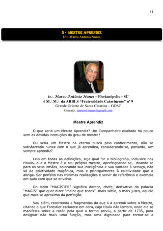 14
Ir Marco Antônio Nunes – Florianópolis – SC
é MM da ARBLS “Fraternidade Catarinense” nº 9
Grande Oriente de Santa Catarina – GOSC
Contato: martoni.nunes@gmail.com
Mestre Aprendiz
O que seria um Mestre Aprendiz? Um Companheiro exaltado há pouco
sem as devidas instruções do grau de mestre?
Ou seria um Mestre na eterna busca pelo conhecimento, não se
satisfazendo nunca com o que já aprendeu, considerando-se, portanto, um
sempre aprendiz?
Leio em todas as definições, seja qual for a bibliografia, inclusive nos
rituais, que o Mestre é o seu próprio mestre, aperfeiçoando-se, doando-se
para os seus irmãos, colocando sua inteligência e sua vontade à serviço, não
só da coletividade maçônica, mas e principalmente à coletividade que o
abriga. Ser perfeito nas mínimas realizações e servir de referência e exemplo
em tudo com que se envolve.
Do latim “MAGISTER” significa diretor, chefe, derivativo da palavra
“MAGIS” que quer dizer “maior que todos”, mais sábio, o mais justo, aquele
que mais se aproxima da perfeição.
Vou além, recorrendo a fragmentos do que li a aprendi sobre o Mestre,
citando o que Forestier esclarece em obra, cujo título não lembro, onde ele se
manifesta sobre a razão pela qual o termo serviu, a partir de 1735, para
designar não mais uma função, mas uma dignidade para tornar-se a
5 - Mestre aprendiz
Ir Marco Antônio Nunes
 
