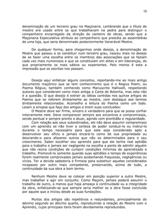 15
denominação de um terceiro grau na Maçonaria. Lembrando que o título de
mestre era usado entre os que trabalhavam na pedra para distinguir o
companheiro encarregado da direção do canteiro de obras, sendo que a
Maçonaria Especulativa atribuía ao companheiro que presidia as assembléias
de uma loja, que seria denominado posteriormente Venerável Mestre.
De qualquer forma, para chegarmos onde desejo, a denominação de
Mestre que passou a se constituir num terceiro grau, nasceu mais no desejo
de se fazer uma escolha entre os membros das associações que se faziam
cada vez mais numerosos e que se constituíam em elites e em lideranças, do
que propriamente os mais sábios ou experientes. Pelo menos é esta a
impressão que os escritos nos passam.
Desejo aqui enfatizar alguns conceitos, reportando-me ao mais antigo
documento maçônico que se tem conhecimento que é o Regius Poem, ou
Poema Régius, também conhecido como Manuscrito Halliwell, respeitando
autores que consideram como mais antiga a Carta de Bolonha, mas esta não
é a questão. O que desejo é extrair as idéias contidas nos quinze artigos do
Poema que se referem diretamente ao mestre, com destaque aos termos
diretamente relacionados. Aconselho a leitura do Poema como um todo.
Leiam a sinopse que faço dos artigos e tirem suas conclusões:
O Mestre deve ser firme, sincero e verdadeiro para que se possa confiar
inteiramente nele. Deve comparecer sempre aos encontros e compromissos,
sendo pontual e sempre pronto a atuar, agindo com prontidão e regularidade.
Com relação aos seus subordinados, ele não deve assumir compromisso
com um aprendiz se não tiver a certeza de poder conduzi-lo ou instruí-lo
durante o tempo necessário para que este seja considerado apto a
desenvolver seu ofício e jamais encará-lo como de sua propriedade ou
desviando-o para afazeres outros que não os determinados para o seu
crescimento. Saber escolher seu aprendiz para que ele tenha real aptidão
para o trabalho e jamais ser negligente na escolha a ponto de admitir alguém
que não reúna condições de cumprir condições mínimas de aprendizado e
trabalho. Promovê-lo somente quando suas aptidões e tempo de experiências
forem realmente comprovados jamais acobertando fraquezas, negligências ou
vícios. Ter a devida sabedoria e firmeza para substituir aqueles considerados
incapazes por outro mais competente, preservando, acima de tudo, a
continuidade da sua obra a bom termo.
Nenhum Mestre deve se colocar em posição superior a outro Mestre,
mas trabalhar e agir em conjunto. Como Maçom, jamais poderá assumir o
trabalho de outro, a menos que haja ameaça à continuidade ou a integridade
da obra, enfatizando-se que sempre seria melhor se a obra fosse concluída
por aquele que a iniciou desde as suas fundações.
Muitos dos artigos são repetitivos e redundantes, principalmente do
décimo segundo ao décimo quarto, reproduzindo a relação do Mestre com o
Aprendiz, cujos principais itens foram devidamente reproduzidos.
 