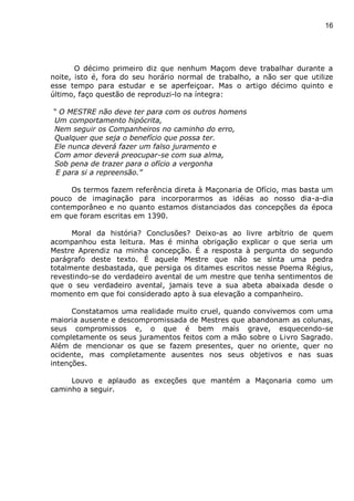 16
O décimo primeiro diz que nenhum Maçom deve trabalhar durante a
noite, isto é, fora do seu horário normal de trabalho, a não ser que utilize
esse tempo para estudar e se aperfeiçoar. Mas o artigo décimo quinto e
último, faço questão de reproduzi-lo na íntegra:
“ O MESTRE não deve ter para com os outros homens
Um comportamento hipócrita,
Nem seguir os Companheiros no caminho do erro,
Qualquer que seja o benefício que possa ter.
Ele nunca deverá fazer um falso juramento e
Com amor deverá preocupar-se com sua alma,
Sob pena de trazer para o ofício a vergonha
E para si a repreensão.”
Os termos fazem referência direta à Maçonaria de Ofício, mas basta um
pouco de imaginação para incorporarmos as idéias ao nosso dia-a-dia
contemporâneo e no quanto estamos distanciados das concepções da época
em que foram escritas em 1390.
Moral da história? Conclusões? Deixo-as ao livre arbítrio de quem
acompanhou esta leitura. Mas é minha obrigação explicar o que seria um
Mestre Aprendiz na minha concepção. É a resposta à pergunta do segundo
parágrafo deste texto. É aquele Mestre que não se sinta uma pedra
totalmente desbastada, que persiga os ditames escritos nesse Poema Régius,
revestindo-se do verdadeiro avental de um mestre que tenha sentimentos de
que o seu verdadeiro avental, jamais teve a sua abeta abaixada desde o
momento em que foi considerado apto à sua elevação a companheiro.
Constatamos uma realidade muito cruel, quando convivemos com uma
maioria ausente e descompromissada de Mestres que abandonam as colunas,
seus compromissos e, o que é bem mais grave, esquecendo-se
completamente os seus juramentos feitos com a mão sobre o Livro Sagrado.
Além de mencionar os que se fazem presentes, quer no oriente, quer no
ocidente, mas completamente ausentes nos seus objetivos e nas suas
intenções.
Louvo e aplaudo as exceções que mantém a Maçonaria como um
caminho a seguir.
 