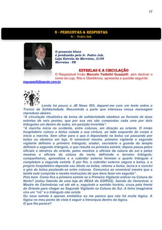 17
O presente bloco
é produzido pelo Ir. Pedro Juk.
Loja Estrela de Morretes, 3159
Morretes - PR
estrelas e a circulação
O Respeitável Irmão Marcelo Tietböhl Guazzelli, sem declinar o
nome da Loja, Rito e Obediência, apresenta a questão seguinte:
mguazzelli@agrale.com.br
Lendo há pouco o JB News 992, deparei-me com um texto sobre o
Tronco de Solidariedade. Resumindo a parte que interessa nessa mensagem
reproduzo abaixo:
“A circulação ritualística da bolsa de solidariedade obedece ao formato de duas
estrelas de seis pontas, que por sua vez são compostas cada uma por dois
triângulos um dentro do outro, em posição invertida”.
“A marcha inicia no ocidente, entre colunas, em direção ao oriente. O irmão
hospitaleiro coloca a bolsa colada a sua cintura, ao lado esquerdo do corpo e
inicia a marcha. Sem olhar para o que é depositado na bolsa vai passando por
todos os obreiros em loja. O venerável mestre, primeiro vigilante e segundo
vigilante definem o primeiro triângulo; orador, secretário e guarda do templo
definem o segundo triângulo, o que resulta na primeira estrela; depois passa pelos
oficiais e obreiros do oriente, pelos mestres e oficiais da coluna do sul e pelos
mestres e oficiais da coluna do norte, definindo o terceiro triângulo;
companheiros, aprendizes e o cobridor externo formam o quarto triângulo e
completam a segunda estrela. E por fim, o cobridor externo segura a bolsa, e o
próprio hospitaleiro deposita seu óbolo na bolsa, retoma a bolsa, lacra-a e conclui
o giro da bolsa postando-se entre colunas. Comunica ao venerável mestre que a
tarefa está cumprida e recebe instruções do que deve fazer em seguida”.
Pois bem. Como fica a primeira estrela se o Primeiro Vigilante estiver na Coluna do
Norte? (estou falando de uma loja do REAA do GORGS). Saindo do Venerável, o
Mestre de Cerimônias vai até ele e, seguindo o sentido horário, cruza pela frente
do Oriente para chegar ao Segundo Vigilante na Coluna do Sul. A linha imaginária
vira um “nó” e o triângulo não existe.
Ou essa estrela é apenas simbólica ou me parece que não há muita lógica. A
lógica no meu ponto de vista é seguir a hierarquia dentro da lógica.
O que lhe parece?
6 - Perguntas & Respostas
Ir Pedro Juk
 