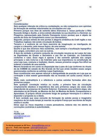 18
Considerações:
Sem qualquer intenção de crítica ou contestação, eu não compactuo com opiniões
de formação de estrelas relacionadas às circulações em Loja.
Primeiro porque nos ritos de vertente latina (francesa) e, nesse particular o Rito
Escocês Antigo e Aceito, a única estrela abordada na sua doutrina é a Hominal, ou
Pitagórica representada pela Estrela Flamejante (cinco pontas) que é objeto de
estudo do Grau de Companheiro como Luz intermediária.
Segundo, porque estrela de seis pontas é alegoria simbólica do Craft inglês e nos
Trabalhos ingleses não existe circulação de bolsas.
Terceiro é a carência de um bom exercício de imaginação na interligação de
cargos e o desenho, pelo menos lógico, de uma estrela.
Quarto é que dos diversos ritos existentes, nem sempre a localização topográfica
dos cargos, coincidem uns com os outros.
À bem da verdade o primeiro conjunto de circulação resume-se às Luzes da Loja,
às Dignidades do Orador e Secretário e por fim ao Cobridor, ou Cobridores
conforme o caso. Essa regra é apenas e tão somente aplicada aos cargos
principais e nela inclui-se o do Cobridor pela sua importância na constituição de
uma Loja (uso, costume e tradição). Assim, nesses primeiros cargos fica difícil se
ordenar o símbolo de uma estrela.
Mesmo levando-se em conta na disposição das Luzes da Loja conforme os rituais
do da COMAB do estado do Rio Grande do Sul que ainda mantém esses cargos
posicionados conforme as extintas Lojas Capitulares.
Essa constituição vem apenas reforçar a desigualdade de posição em Loja que se
contrapõe à tese estelar generalizada não se levando em conta outros rituais e
ritos.
Muito mais contraditória é a referência a outras estrelas formadas além dos
primeiros cargos.
Sem qualquer conotação mística ou oculta, a primeira fase da circulação
simplesmente obedece à importância dos seis primeiros cargos (às vezes sete
dependendo da presença do Guarda Externo). Composta essa primeira etapa, são
abordados os do Oriente, os Mestres do Sul, os Mestres do Norte, Companheiros e
Aprendizes. O próprio oficial circulante longe de qualquer hierarquia é o último a
depositar a proposta ou o óbolo.
É bem verdade que esse conceito de formação de estrela povoa o imaginário
maçônico de há muito tempo já inserido na própria França por escritores de feição
mística e oculta.
Deixo aqui os meus respeitos a esses pensadores, todavia não me atenho às
convicções contrárias à autenticidade.
T.F.A.
PEDRO JUK
jukirm@hotmail.com
MAIO/2013
Na dúvida pergunte ao JB News ( jbnews@floripa.com.br )
que o Ir Pedro Juk responde ( jukirm@hotmail.com )
Não esqueça: envie sua pergunta identificada pelo nome completo, Loja, Oriente, Rito e Potência.
 