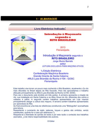 2
Introdução à Maçonaria
segundo o
RITO BRASILEIRO
2013
Florianópolis
Introdução à Maçonaria segundo o
RITO BRASILEIRO
Jorge Muniz Barreto
editor
LEITURA EXCLUSIVA PARA MAÇONS ATIVOS
1a Edição Eletrônica
Confederação Maçônica Brasileira
Grande Oriente de Santa Catarina
ARLS Lysis Brandão da Rocha nº104 - GOSC
Florianópolis
Este trabalho visa tornar um pouco mais conhecido o Rito Brasileiro, atualmente o 2o rito
mais difundido no Brasil depois do Rito Escocês. Para isto aproveitamos o trabalho
efetuado principalmente na ARLS Lysis Brandão da Rocha no104, GOSC.
Para isto o documento está dividido em três partes. A primeira apresenta a criação do
rito, sua instalação em Santa Catarina e os Altos Graus do rito, diferentes dos outros e
voltados à pátria. A segunda contém trabalhos apresentados em Loja visando
principalmente alargar a cultura dos maçons. A terceira contém trabalhos apresentados
por aprendizes do Rito.
Ao final encontra-se uma lista de referências constituindo uma "Bibliografia" aconselhada
para leitura.
Respeitando o juramento de sigilo, palavras, toques e gestos são omitidos, sendo
substituidos, quando for o caso por asteriscos (*).
Respeita-se a liberdade de opinião de todos e por esta razão o conteúdo dos trabalhos
assinados _e de inteira responsabilidade dos autores.
O Editor
1 - almanaque
Livro Eletrônico Indicado:
 