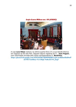 20
Loja Lara Ribas nr. 66 (GOSC)
A Loja Lara Ribas realizou na última quarta-feira (7) a sua Sessão Branca
em regozijo ao Dia dos Pais. Seguem alguns registros do Ir Jean Pagani,
com informação enviada pelo nosso correspondente Ir. Borbinha:
https://picasaweb.google.com/103634428674850958508/LojaLaraRibasDiaDosP
ais7813?authkey=Gv1sRgCNnKsZL9v4_heg#
 