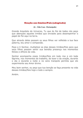 21
Oração aos Irmãos/Pais (adaptada)
(Ir Édio Coan - Florianópolis)
Grande Arquiteto do Universo, Tu que és Pai de todos nós peço
que abençoes aqueles Irmãos que enviaste para desempenhar o
papel de Pai aqui na terra.
Que através deles possam os seus filhos ver refletida a tua face
paterna, teu amor e compaixão.
Peço a ti Senhor, multiplicai os dias desses Irmãos/Pais para que
seus filhos possam sentir sua bendita presença nos momentos
felizes e difíceis da vida.
Senhor acompanha esses Irmãos/Pais em todo riso e em toda
lágrima, nos momentos do trabalho, do lazer e da oração, durante
o dia e durante a noite e no sono tranqüilo permita que ele
experimente seu Amor divino.
Meu bom senhor, eu peço que tua benção se faça presente na vida
desses Irmãos/Pais hoje e todo o sempre.
Amém.
 