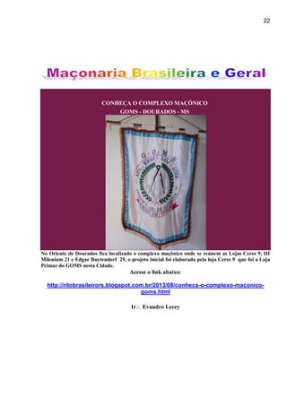 22
CONHEÇA O COMPLEXO MAÇÔNICO
GOMS - DOURADOS - MS
No Oriente de Dourados fica localizado o complexo maçônico onde se reúnem as Lojas Ceres 9, III
Milenium 21 e Edgar Buytendorf 29, o projeto inicial foi elaborado pela loja Ceres 9 que foi a Loja
Primaz do GOMS nesta Cidade.
Acesse o link abaixo:
http://ritobrasileirors.blogspot.com.br/2013/08/conheca-o-complexo-maconico-
goms.html
Ir Evandro Lecey
 