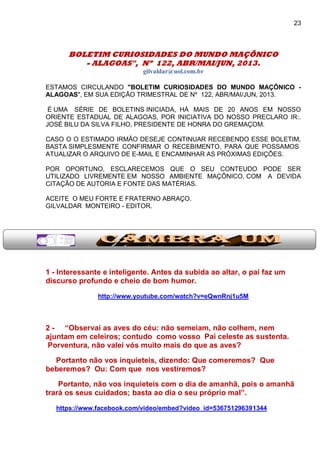 23
BOLETIM CURIOSIDADES DO MUNDO MAÇÔNICO
- ALAGOAS", Nº 122, ABR/MAI/JUN, 2013.
gilvaldar@uol.com.br
ESTAMOS CIRCULANDO "BOLETIM CURIOSIDADES DO MUNDO MAÇÔNICO -
ALAGOAS", EM SUA EDIÇÃO TRIMESTRAL DE Nº 122, ABR/MAI/JUN, 2013.
É UMA SÉRIE DE BOLETINS INICIADA, HÁ MAIS DE 20 ANOS EM NOSSO
ORIENTE ESTADUAL DE ALAGOAS, POR INICIATIVA DO NOSSO PRECLARO IR:.
JOSÉ BILU DA SILVA FILHO, PRESIDENTE DE HONRA DO GREMAÇOM.
CASO O O ESTIMADO IRMÃO DESEJE CONTINUAR RECEBENDO ESSE BOLETIM,
BASTA SIMPLESMENTE CONFIRMAR O RECEBIMENTO, PARA QUE POSSAMOS
ATUALIZAR O ARQUIVO DE E-MAIL E ENCAMINHAR AS PRÓXIMAS EDIÇÕES.
POR OPORTUNO, ESCLARECEMOS QUE O SEU CONTEUDO PODE SER
UTILIZADO LIVREMENTE EM NOSSO AMBIENTE MAÇÔNICO, COM A DEVIDA
CITAÇÃO DE AUTORIA E FONTE DAS MATÉRIAS.
ACEITE O MEU FORTE E FRATERNO ABRAÇO.
GILVALDAR MONTEIRO - EDITOR.
1 - Interessante e inteligente. Antes da subida ao altar, o pai faz um
discurso profundo e cheio de bom humor.
http://www.youtube.com/watch?v=eQwnRnj1u5M
2 - “Observai as aves do céu: não semeiam, não colhem, nem
ajuntam em celeiros; contudo como vosso Pai celeste as sustenta.
Porventura, não valei vós muito mais do que as aves?
Portanto não vos inquieteis, dizendo: Que comeremos? Que
beberemos? Ou: Com que nos vestiremos?
Portanto, não vos inquieteis com o dia de amanhã, pois o amanhã
trará os seus cuidados; basta ao dia o seu próprio mal”.
https://www.facebook.com/video/embed?video_id=536751296391344
 