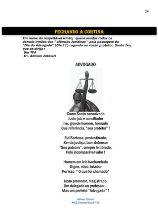 24
Em nome do respeitável irmão, quero saudar todos os
demais irmãos das “ ciências Jurídicas “ pela passagem do
"Dia do Advogado" (Dia 11) rogando ao vosso protetor, Santo Ivo,
que os dirija !
Um TFA
Ir:. Adilson Zotovici
ADVOGADO
Como Santo canonizado
Justo juiz e conciliador
Ivo, grande homem, honrado
Que referência, “seu protetor” !
Rui Barbosa, predestinado,
Ser da justiça, bom defensor
“Seu patrono”, sempre lembrado,
Pelo incomparável valor !
Homem em leis bacharelado
Digno, ético, lutador
Por isso, “ O que foi chamado”
Justo promotor, magistrado,
Um delegado ou professor...
Mas um perfeito “Advogado” !
Adilson Zotovici
ARLS Chequer Nassif-169
fechando a cortina
 