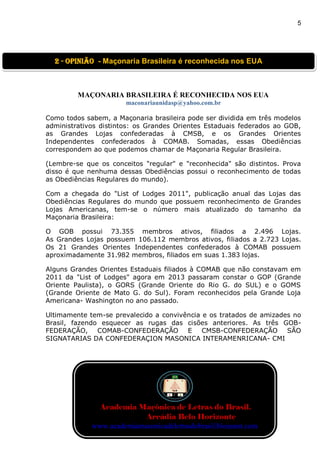 5
MAÇONARIA BRASILEIRA É RECONHECIDA NOS EUA
maconariaunidasp@yahoo.com.br
Como todos sabem, a Maçonaria brasileira pode ser dividida em três modelos
administrativos distintos: os Grandes Orientes Estaduais federados ao GOB,
as Grandes Lojas confederadas à CMSB, e os Grandes Orientes
Independentes confederados à COMAB. Somadas, essas Obediências
correspondem ao que podemos chamar de Maçonaria Regular Brasileira.
(Lembre-se que os conceitos "regular" e "reconhecida" são distintos. Prova
disso é que nenhuma dessas Obediências possui o reconhecimento de todas
as Obediências Regulares do mundo).
Com a chegada do "List of Lodges 2011", publicação anual das Lojas das
Obediências Regulares do mundo que possuem reconhecimento de Grandes
Lojas Americanas, tem-se o número mais atualizado do tamanho da
Maçonaria Brasileira:
O GOB possui 73.355 membros ativos, filiados a 2.496 Lojas.
As Grandes Lojas possuem 106.112 membros ativos, filiados a 2.723 Lojas.
Os 21 Grandes Orientes Independentes confederados à COMAB possuem
aproximadamente 31.982 membros, filiados em suas 1.383 lojas.
Alguns Grandes Orientes Estaduais filiados à COMAB que não constavam em
2011 da "List of Lodges" agora em 2013 passaram constar o GOP (Grande
Oriente Paulista), o GORS (Grande Oriente do Rio G. do SUL) e o GOMS
(Grande Oriente de Mato G. do Sul). Foram reconhecidos pela Grande Loja
Americana- Washington no ano passado.
Ultimamente tem-se prevalecido a convivência e os tratados de amizades no
Brasil, fazendo esquecer as rugas das cisões anteriores. As três GOB-
FEDERAÇÃO, COMAB-CONFEDERAÇÃO E CMSB-CONFEDERAÇÃO SÃO
SIGNATARIAS DA CONFEDERAÇION MASONICA INTERAMENRICANA- CMI
2 - OPINIão - Maçonaria Brasileira é reconhecida nos EUA
Academia Maçônica de Letras do Brasil.
Arcádia Belo Horizonte
www.academiamaconicadeletrasdobrasil.blogspot.com
 