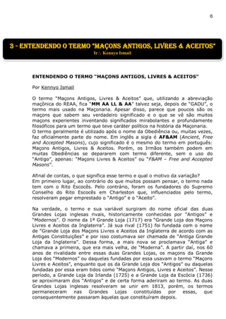 6
ENTENDENDO O TERMO "MAÇONS ANTIGOS, LIVRES & ACEITOS"
Por Kennyo Ismail
O termo “Maçons Antigos, Livres & Aceitos” que, utilizando a abreviação
maçônica do REAA, fica “MM AA LL & AA” talvez seja, depois de “GADU”, o
termo mais usado na Maçonaria. Apesar disso, parece que poucos são os
maçons que sabem seu verdadeiro significado e o que se vê são muitos
maçons experientes inventando significados mirabolantes e profundamente
filosóficos para um termo que teve caráter político na história da Maçonaria.
O termo geralmente é utilizado após o nome da Obediência ou, muitas vezes,
faz oficialmente parte do nome. Em inglês a sigla é AF&AM (Ancient, Free
and Accepted Masons), cujo significado é o mesmo do termo em português:
Maçons Antigos, Livres & Aceitos. Porém, os Irmãos também podem em
muitas Obediências se depararem com termo diferente, sem o uso do
“Antigo”, apenas: “Maçons Livres & Aceitos” ou “F&AM – Free and Accepted
Masons”.
Afinal de contas, o que significa esse termo e qual o motivo da variação?
Em primeiro lugar, ao contrário do que muitos possam pensar, o termo nada
tem com o Rito Escocês. Pelo contrário, foram os fundadores do Supremo
Conselho do Rito Escocês em Charleston que, influenciados pelo termo,
resolveram pegar emprestado o “Antigo” e o “Aceito”.
Na verdade, o termo e sua variável surgiram do nome oficial das duas
Grandes Lojas inglesas rivais, historicamente conhecidas por “Antigos” e
“Modernos”. O nome da 1ª Grande Loja (1717) era “Grande Loja dos Maçons
Livres e Aceitos da Inglaterra”. Já sua rival (1751) foi fundada com o nome
de “Grande Loja dos Maçons Livres e Aceitos da Inglaterra de acordo com as
Antigas Constituições” e por isso costumava ser chamada de “Antiga Grande
Loja da Inglaterra”. Dessa forma, a mais nova se proclamava “Antiga” e
chamava a primeira, que era mais velha, de “Moderna”. A partir daí, nos 60
anos de rivalidade entre essas duas Grandes Lojas, os maçons da Grande
Loja dos “Modernos” ou daquelas fundadas por essa usavam o termo “Maçons
Livres e Aceitos”, enquanto que os da Grande Loja dos “Antigos” ou daquelas
fundadas por essa eram tidos como “Maçons Antigos, Livres e Aceitos”. Nesse
período, a Grande Loja da Irlanda (1725) e a Grande Loja da Escócia (1736)
se aproximaram dos “Antigos” e de certa forma aderiram ao termo. As duas
Grandes Lojas inglesas resolveram se unir em 1813, porém, os termos
permaneceram nas Grandes Lojas constituídas por essas, que
consequentemente passaram àquelas que constituíram depois.
3 - entendendo o termo "maçons antigos, livres & aceitos"
Ir Kennyo Ismail
 