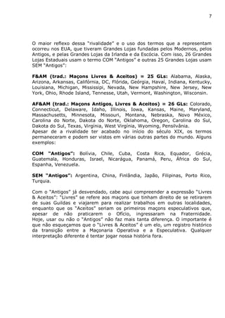 7
O maior reflexo dessa “rivalidade” e o uso dos termos que a representam
ocorreu nos EUA, que tiveram Grandes Lojas fundadas pelos Modernos, pelos
Antigos, e pelas Grandes Lojas da Irlanda e da Escócia. Com isso, 26 Grandes
Lojas Estaduais usam o termo COM “Antigos” e outras 25 Grandes Lojas usam
SEM “Antigos”:
F&AM (trad.: Maçons Livres & Aceitos) = 25 GLs: Alabama, Alaska,
Arizona, Arkansas, Califórnia, DC, Flórida, Geórgia, Havaí, Indiana, Kentucky,
Louisiana, Michigan, Mississipi, Nevada, New Hampshire, New Jersey, New
York, Ohio, Rhode Island, Tennesse, Utah, Vermont, Washington, Wisconsin.
AF&AM (trad.: Maçons Antigos, Livres & Aceitos) = 26 GLs: Colorado,
Connecticut, Delaware, Idaho, Illinois, Iowa, Kansas, Maine, Maryland,
Massachusetts, Minnesota, Missouri, Montana, Nebraska, Novo México,
Carolina do Norte, Dakota do Norte, Oklahoma, Oregon, Carolina do Sul,
Dakota do Sul, Texas, Virgínia, West Virgínia, Wyoming, Pensilvânia.
Apesar de a rivalidade ter acabado no início do século XIX, os termos
permaneceram e podem ser vistos em várias outras partes do mundo. Alguns
exemplos:
COM “Antigos”: Bolívia, Chile, Cuba, Costa Rica, Equador, Grécia,
Guatemala, Honduras, Israel, Nicarágua, Panamá, Peru, África do Sul,
Espanha, Venezuela.
SEM “Antigos”: Argentina, China, Finlândia, Japão, Filipinas, Porto Rico,
Turquia.
Com o “Antigos” já desvendado, cabe aqui compreender a expressão “Livres
& Aceitos”: “Livres” se refere aos maçons que tinham direito de se retirarem
de suas Guildas e viajarem para realizar trabalhos em outras localidades,
enquanto que os “Aceitos” seriam os primeiros maçons especulativos que,
apesar de não praticarem o Ofício, ingressaram na Fraternidade.
Hoje, usar ou não o “Antigos” não faz mais tanta diferença. O importante é
que não esqueçamos que o “Livres & Aceitos” é um elo, um registro histórico
da transição entre a Maçonaria Operativa e a Especulativa. Qualquer
interpretação diferente é tentar jogar nossa história fora.
 
