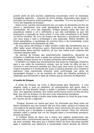 9
grande parte de dois escritos cabalísticos encontrados entre os chamados
evangelhos apócrifos – conjunto de livros antigos censurados pela Igreja e
excluídos da literatura cristã acreditada – chamados, “O Livro de Enoque” e o
“Livro dos Segredos de Enoque”.
Esses livros, escritos provavelmente por um judeu de Alexandria em fins do
século I, apresentam uma visão apocalíptica do mundo e do destino da
humanidade. No Livro dos Segredos, Enoque passeia pelos dez céus da
arquitetura celeste e vê o sofrimento a que são submetidos os que não
alcançaram a salvação de Jesus Cristo. É uma visão semelhante á de Dante
na Divina Comédia. No Livro de Enoque ele descreve a arquitetura cósmica,
com seus anjos e toda a simbologia a eles associada. Mostra também, de
forma apocalíptica, a escatologia do universo físico e da humanidade, numa
visão semelhante á do Apocalipse de João.
As duas obras (de Enoque e João) contém visões tão semelhantes que é
difícil saber quem influenciou quem. Possivelmente ambas devem ter sido
influenciadas pelos escritos essênios, já que tais visões eram próprias dos
membros daquela seita.
Os escritos de Enoque são essencialmente cabalísticos, abusando de
símbolos e metáforas muito a gosto dos cultores dessa tradição. Tanto é que
na Cabala, Enoque tornou-se o arcanjo conhecido como Metraton.
É também na Cabala que encontraremos boa parte da inspiração maçônica
para a sua visão da arquitetura celeste, que se funda na idéia de que o
universo é uma estrutura pensada por Deus (que atua como se fosse o seu
mestre arquiteto) e é construída por anjos e homens atuando como mestres e
pedreiros. Essa cosmovisão encontra certa confirmação nas obras do
personagem Enoque e vai de encontro ás visões dos filósofos gnósticos e
cabalistas que forneceram a base da mística que se encontra na Maçonaria.
A Lenda de Enoque
A lenda de Enoque, tal como é desenvolvida pela Maçonaria, é uma
alegoria sobre a qual se assentam os ensinamentos dos graus doze a
quatorze do Rito Escocês Antigo e Aceito e também é cultivada em outros
ritos, com algumas variantes. Sua melhor performance ocorre no Rito do Arco
Real, que tem em Enoque um dos seus mais importantes arquétipos.
No Rito Escocês Antigo e Aceito essa lenda aparece no ritual do grau treze.
Em resumo ela diz o seguinte:
“Enoque, durante um sonho que teve, foi informado que Deus tinha um
Nome Verdadeiro que aos homens não era lícito saber, porque se tratava de
uma palavra de grande poder. Esse Nome, Deus comunicou aos seus ouvidos,
mas proibiu que o divulgasse a qualquer outro homem. Deus lhe informou
também sobre o castigo que iria ser lançado sobre a humanidade pecadora,
através do dilúvio.
O Inefável Nome de Deus era a chave que poderia proporcionar aos
homens todo o conhecimento secreto, e um dia, quando fossem merecedores,
ele seria revelado. Mas para que o Inefável Nome de Deus não fosse perdido
após a catástrofe que destruiria a humanidade inteira através do dilúvio,
 