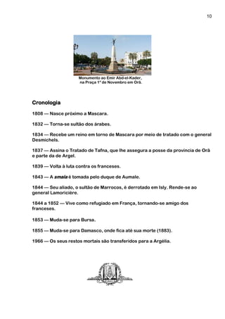 10
Monumento ao Emir Abd-el-Kader,
na Praça 1º de Novembro em Orã.
Cronologia
1808 — Nasce próximo a Mascara.
1832 — Torna-se sultão dos árabes.
1834 — Recebe um reino em torno de Mascara por meio de tratado com o general
Desmichels.
1837 — Assina o Tratado de Tafna, que lhe assegura a posse da província de Orã
e parte da de Argel.
1839 — Volta à luta contra os franceses.
1843 — A smala é tomada pelo duque de Aumale.
1844 — Seu aliado, o sultão de Marrocos, é derrotado em Isly. Rende-se ao
general Lamoricière.
1844 a 1852 — Vive como refugiado em França, tornando-se amigo dos
franceses.
1853 — Muda-se para Bursa.
1855 — Muda-se para Damasco, onde fica até sua morte (1883).
1966 — Os seus restos mortais são transferidos para a Argélia.
 