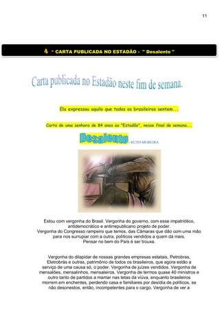 11
Ela expressou aquilo que todos os brasileiros sentem...
Carta de uma senhora de 84 anos ao "Estadão", nesse final de semana...
- RUTH MOREIRA
Estou com vergonha do Brasil. Vergonha do governo, com esse impatriótico,
antidemocrático e antirrepublicano projeto de poder.
Vergonha do Congresso rampeiro que temos, das Câmaras que dão com uma mão
para nos surrupiar com a outra, políticos vendidos a quem dá mais.
Pensar no bem do País é ser trouxa.
Vergonha do dilapidar de nossas grandes empresas estatais, Petrobras,
Eletrobrás e outras, patrimônio de todos os brasileiros, que agora estão a
serviço de uma causa só, o poder. Vergonha de juízes vendidos. Vergonha de
mensalões, mensalinhos, mensaleiros. Vergonha de termos quase 40 ministros e
outro tanto de partidos a mamar nas tetas da viúva, enquanto brasileiros
morrem em enchentes, perdendo casa e familiares por desídia de políticos, se
não desonestos, então, incompetentes para o cargo. Vergonha de ver a
4 - CARTA PUBLICADA NO ESTADÃO - " Desalento "
 