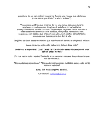 12
presidente de um país pobre ir mostrar na Europa uma riqueza que não temos
(onde está a guerrilheira? era tudo fantasia?).
Vergonha da violência que impera e de ver uma turista estuprada durante
seis horas por delinquentes fichados e à solta fazendo barbaridades,
envergonhando-nos perante o mundo. Vergonha por pagarmos tantos impostos e
nada recebermos em troca - nem estradas, nem portos, nem saúde, nem
segurança, nem escolas que ensinem para valer, nem creches para atender a
população que forçosamente tem de ir à luta.
Vergonha de todos esses desmandos que nos trouxeram de volta a famigerada inflação.
Agora pergunto: onde estão os homens de bem deste país?
Onde está a Maçonaria? OAB? CNBB? LYONS? Onde estão os que querem lutar
por um Brasil melhor?
Por que tantos estão calados? Tenho 84 anos e escrevo à espera de um despertar que
não se concretiza.
Até quando isso vai continuar? Até quando veremos essas nulidades que aí estão sendo
eleitas e reeleitas?
Estou com muita vergonha do Brasil.
RUTH MOREIRA ruthmoreira@uol.com.br
 