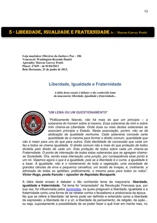 13
Loja maçônica: Obreiros da Justiça e Paz – 186
Veneravel: Washington Rezende Daniel
Aprendiz: Marcus Garvey Pratti
Placet: 27449 – de 01/04/2012
Belo Horizonte, 21 de junho de 2013.
Liberdade, Igualdade e Fraternidade
A idéia deste ensaio é debater o tão conhecido lema
da maçonaria: liberdade, igualdade e fraternidade...
“UM LEMA OU UM QUESTIONAMENTO”
“Politicamente falando, não há mais do que um princípio – a
soberania do homem sobre si mesmo. Essa soberania de mim e sobre
mim chama-se Liberdade. Onde duas ou mais destas soberanias se
associam principia o Estado. Nesta associação, porém, não se dá
abdicação de qualidade nenhuma. Cada soberania concede certa
quantidade de si mesma para formar o direito comum, quantidade que
não é maior para uns do que para outros. Esta identidade de concessão que cada um
faz a todos se chama Igualdade. O direito comum não é mais do que proteção de todos
dividida pelo direito de cada um. Esta proteção de todos sobre cada um chama-se
Fraternidade. O ponto de interseção de todas estas soberanias que se agregam chama-
se Sociedade. Ora, sendo essa interseção uma junção, por conseqüência esse ponto é
um nó. Vejamos agora o que é a igualdade, pois se a liberdade é o cume, a igualdade é
a base. A igualdade, não é o nivelamento de toda a vegetação; uma sociedade de
grandes cânulas de erva e pequenos carvalhos; um tecido de invejas; é, civilmente, a
admissão de todas as aptidões; politicamente, o mesmo peso para todos os votos”.
Victor Hugo, poeta francês – opositor de Napoleão Bonaparte.
A idéia deste ensaio é debater o tão conhecido lema da maçonaria: liberdade,
igualdade e fraternidade. Tal lema foi “emprestado” da Revolução Francesa que, por
sua vez, foi influenciada pelos iluministas, os quais pregavam a liberdade, igualdade e a
fraternidade como uma forma de se rebelar contra o feudalismo e aristocracia da época.
No que se refere à liberdade: tal termo pode ser definido e entendido como a liberdade
de expressão; a liberdade de ir e vir; a liberdade de pensamento; de religião; de ação...
ou seja, supostamente a possibilidade de se poder fazer o quê tiver em mente mas, no
5 - liberdade, igualdade e fraternidade Ir Marcus Garvey Pratti
 