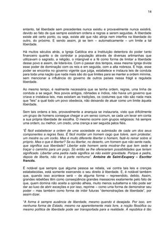 14
entanto, tal liberdade sem precedentes nunca existiu e provavelmente nunca existirá,
devido ao fato de que sempre existiram ordens e regras a serem seguidas. A liberdade
existe até certo ponto, ou seja, existe até que não atinja nem interfira na liberdade do
outro, do próximo. E sendo assim, já se tem – automaticamente – um limite a tal
liberdade.
Há muitos séculos atrás, a Igreja Católica era a Instituição detentora do poder tanto
financeiro quanto o de controlar a população através de diversas artimanhas que
utilizavam o sagrado, a religião, o intangível e a fé como forma de limitar a liberdade
desse povo e assim, de liderá-los. Com o passar dos tempos, essa mesma Igreja divide
esse poder de dominação com os reis e em seguida, com a alta nobreza. E hoje, esse
poder se encontra no governo vigente que julga, estabelece e instaura leis de conduta
para toda uma nação que nada mais são do que limites para se manter a ordem mínima,
sem mencionar a influência do governo de outros países nessa frágil e regulada
liberdade.
Ao mesmo tempo, é realmente necessária que se tenha ordem, regras, uma linha de
conduta a se seguir. Nos povos antigos, nômades e índios, não havia um governo que
criava e instalava leis, mas existiam as tradições, os costumes que não são nada mais
que “leis” a qual todo um povo obedecia, não deixando de atuar como um limite àquela
liberdade.
Sem tais ordens e leis, provavelmente a anarquia se instauraria, visto que dificilmente
um grupo de homens consegue chegar a um senso comum, se cada um levar em conta
a sua própria liberdade de escolha. O mesmo ocorre com grupos religiosos: há sempre
uma ordem, ou melhor, um credo, uma crença a ser seguida pelos fiéis.
“É fácil estabelecer a ordem de uma sociedade na submissão de cada um dos seus
componentes a regras fixas. É fácil moldar um homem cego que tolere, sem protestar,
um mestre ou um corão. Mas é muito diferente libertar o homem, fazê-lo reinar sobre si
próprio. Mas o que é libertar? Se eu libertar, no deserto, um homem que não sente nada,
que significa sua liberdade? Libertar este homem seria mostrar-lhe que tem sede e
traçar o caminho para um poço. Só então se lhe ofereceriam possibilidades que teriam
significado. Libertar uma pedra nada significa se não existir gravidade. Porque a pedra,
depois de liberta, não iria à parte nenhuma”. Antoine de Saint-Exupery – Escritor
francês.
É notável que sempre que alguma pessoa se rebela, vai contra tais leis e crenças
estabelecidas, está somente exercendo o seu direito à liberdade. E, é notável também
que, quando isso acontece será – de alguma forma – repreendido, detido. Assim,
grandes rebeliões têm como conseqüência grandes massacres exatamente pelo fato de
que, quem domina não aceita a opinião alheia, muito menos subalterna e não pode ser
dar ao luxo de abrir exceções e por isso, reprime – como uma forma de demonstrar seu
poder – mas também como forma de inibir futuras “demonstrações de liberdade”, por
assim dizer.
“A forma é sempre ausência de liberdade, mesmo quando é desejada. Por isso, em
nenhuma forma de Estado, mesmo na aparentemente mais livre, a noção filosófica ou
mesmo política de liberdade pode ser transportada para a realidade. A república é tão
 