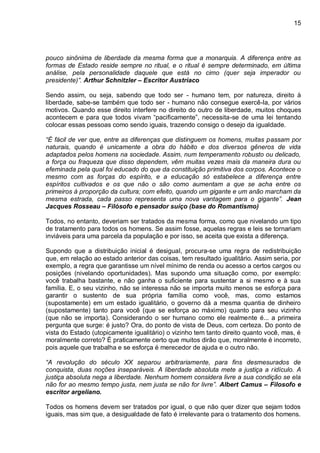 15
pouco sinônima de liberdade da mesma forma que a monarquia. A diferença entre as
formas de Estado reside sempre no ritual, e o ritual é sempre determinado, em última
análise, pela personalidade daquele que está no cimo (quer seja imperador ou
presidente)”. Arthur Schnitzler – Escritor Austríaco
Sendo assim, ou seja, sabendo que todo ser - humano tem, por natureza, direito à
liberdade, sabe-se também que todo ser - humano não consegue exercê-la, por vários
motivos. Quando esse direito interfere no direito do outro de liberdade, muitos choques
acontecem e para que todos vivam “pacificamente”, necessita-se de uma lei tentando
colocar essas pessoas como sendo iguais, trazendo consigo o desejo da igualdade.
“É fácil de ver que, entre as diferenças que distinguem os homens, muitas passam por
naturais, quando é unicamente a obra do hábito e dos diversos gêneros de vida
adaptados pelos homens na sociedade. Assim, num temperamento robusto ou delicado,
a força ou fraqueza que disso dependem, vêm muitas vezes mais da maneira dura ou
efeminada pela qual foi educado do que da constituição primitiva dos corpos. Acontece o
mesmo com as forças do espírito, e a educação só estabelece a diferença entre
espíritos cultivados e os que não o são como aumentam a que se acha entre os
primeiros à proporção da cultura; com efeito, quando um gigante e um anão marcham da
mesma estrada, cada passo representa uma nova vantagem para o gigante”. Jean
Jacques Rosseau – Filósofo e pensador suíço (base do Romantismo)
Todos, no entanto, deveriam ser tratados da mesma forma, como que nivelando um tipo
de tratamento para todos os homens. Se assim fosse, aquelas regras e leis se tornariam
inviáveis para uma parcela da população e por isso, se aceita que exista a diferença.
Supondo que a distribuição inicial é desigual, procura-se uma regra de redistribuição
que, em relação ao estado anterior das coisas, tem resultado igualitário. Assim seria, por
exemplo, a regra que garantisse um nível mínimo de renda ou acesso a certos cargos ou
posições (nivelando oportunidades). Mas supondo uma situação como, por exemplo:
você trabalha bastante, e não ganha o suficiente para sustentar a si mesmo e à sua
família. E, o seu vizinho, não se interessa não se importa muito menos se esforça para
garantir o sustento de sua própria família como você, mas, como estamos
(supostamente) em um estado igualitário, o governo dá a mesma quantia de dinheiro
(supostamente) tanto para você (que se esforça ao máximo) quanto para seu vizinho
(que não se importa). Considerando o ser humano como ele realmente é... a primeira
pergunta que surge: é justo? Ora, do ponto de vista de Deus, com certeza. Do ponto de
vista do Estado (utopicamente igualitário) o vizinho tem tanto direito quanto você, mas, é
moralmente correto? É praticamente certo que muitos dirão que, moralmente é incorreto,
pois aquele que trabalha e se esforça é merecedor de ajuda e o outro não.
“A revolução do século XX separou arbitrariamente, para fins desmesurados de
conquista, duas noções inseparáveis. A liberdade absoluta mete a justiça a ridículo. A
justiça absoluta nega a liberdade. Nenhum homem considera livre a sua condição se ela
não for ao mesmo tempo justa, nem justa se não for livre”. Albert Camus – Filosofo e
escritor argeliano.
Todos os homens devem ser tratados por igual, o que não quer dizer que sejam todos
iguais, mas sim que, a desigualdade de fato é irrelevante para o tratamento dos homens.
 