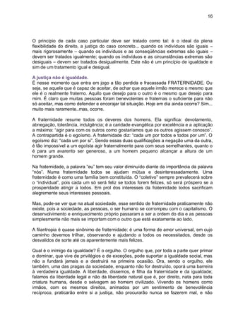 16
O princípio de cada caso particular deve ser tratado como tal: é o ideal da plena
flexibilidade do direito, a justiça do caso concreto... quando os indivíduos são iguais –
mais rigorosamente – quando os indivíduos e as conseqüências extremas são iguais –
devem ser tratados igualmente; quando os indivíduos e as circunstâncias extremas são
desiguais – devem ser tratados desigualmente. Este não é um princípio de igualdade e
sim de um tratamento igual e desigual.
A justiça não é igualdade.
É nesse momento que entra em jogo a tão perdida e fracassada FRATERNIDADE. Ou
seja, se aquele que é capaz de aceitar, de achar que aquele irmão merece o mesmo que
ele é o realmente fraterno. Aquilo que desejo para o outro é o mesmo que desejo para
mim. É claro que muitas pessoas foram benevolentes e fraternas o suficiente para não
só aceitar, mas como defender e encorajar tal situação. Hoje em dia ainda ocorre? Sim...
muito mais raramente..mas, ocorre.
A fraternidade resume todos os deveres dos homens. Ela significa: devotamento,
abnegação, tolerância, indulgência; é a caridade evangélica por excelência e a aplicação
a máxima: “agir para com os outros como gostaríamos que os outros agissem conosco”.
A contrapartida é o egoísmo. A fraternidade diz: “cada um por todos e todos por um”. O
egoísmo diz: “cada um por si”. Sendo essas duas qualificações a negação uma da outra,
é tão impossível a um egoísta agir fraternalmente para com seus semelhantes, quanto o
é para um avarento ser generoso, a um homem pequeno alcançar a altura de um
homem grande.
Na fraternidade, a palavra “eu” tem seu valor diminuído diante da importância da palavra
“nós”. Numa fraternidade todos se ajudam mútua e desinteressadamente. Uma
fraternidade é como uma família bem constituída. O “coletivo” sempre prevalecerá sobre
o “individual”, pois cada um só será feliz se todos forem felizes, só será próspero se a
prosperidade atingir a todos. Em prol dos interesses da fraternidade todos sacrificam
alegremente seus interesses pessoais.
Mas, pode-se ver que na atual sociedade, esse sentido de fraternidade praticamente não
existe, pois a sociedade, as pessoas, o ser humano se corrompeu com o capitalismo. O
desenvolvimento e enriquecimento próprio passaram a ser a ordem do dia e as pessoas
simplesmente não mais se importam com o outro que está exatamente ao lado.
A filantropia é quase sinônimo de fraternidade: é uma forma de amor universal, em cujo
caminho devemos trilhar, observando e ajudando a todos os necessitados, desde os
desvalidos de sorte até os aparentemente mais felizes.
Qual é o inimigo da igualdade? É o orgulho. O orgulho que, por toda a parte quer primar
e dominar, que vive de privilégios e de exceções, pode suportar a igualdade social, mas
não a fundará jamais e a destruirá na primeira ocasião. Ora, sendo o orgulho, ele
também, uma das pragas da sociedade, enquanto não for destruído, oporá uma barreira
à verdadeira igualdade. A liberdade, dissemos, é filha da fraternidade e da igualdade;
falamos da liberdade legal e não da liberdade natural que é, por direito, nata para toda
criatura humana, desde o selvagem ao homem civilizado. Vivendo os homens como
irmãos, com os mesmos direitos, animados por um sentimento de benevolência
recíproco, praticarão entre si a justiça, não procurarão nunca se fazerem mal, e não
 