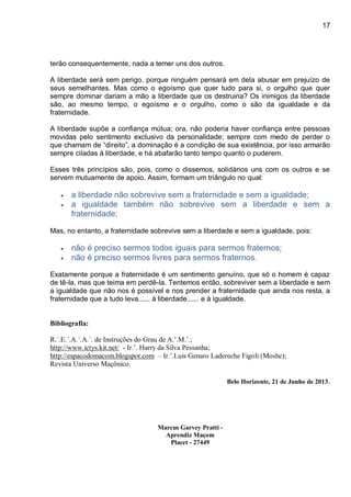 17
terão consequentemente, nada a temer uns dos outros.
A liberdade será sem perigo, porque ninguém pensará em dela abusar em prejuízo de
seus semelhantes. Mas como o egoísmo que quer tudo para si, o orgulho que quer
sempre dominar dariam a mão a liberdade que os destruiria? Os inimigos da liberdade
são, ao mesmo tempo, o egoísmo e o orgulho, como o são da igualdade e da
fraternidade.
A liberdade supõe a confiança mútua; ora, não poderia haver confiança entre pessoas
movidas pelo sentimento exclusivo da personalidade; sempre com medo de perder o
que chamam de “direito”, a dominação é a condição de sua existência, por isso armarão
sempre ciladas à liberdade, e há abafarão tanto tempo quanto o puderem.
Esses três princípios são, pois, como o dissemos, solidários uns com os outros e se
servem mutuamente de apoio. Assim, formam um triângulo no qual:
 a liberdade não sobrevive sem a fraternidade e sem a igualdade;
 a igualdade também não sobrevive sem a liberdade e sem a
fraternidade;
Mas, no entanto, a fraternidade sobrevive sem a liberdade e sem a igualdade, pois:
 não é preciso sermos todos iguais para sermos fraternos;
 não é preciso sermos livres para sermos fraternos.
Exatamente porque a fraternidade é um sentimento genuíno, que só o homem é capaz
de tê-la, mas que teima em perdê-la. Tentemos então, sobreviver sem a liberdade e sem
a igualdade que não nos é possível e nos prender a fraternidade que ainda nos resta, a
fraternidade que a tudo leva...... à liberdade...... e à igualdade.
Bibliografia:
 R.´.E.´.A.´.A.´. de Instruções do Grau de A.’.M.’.;
 http://www.ictys.kit.net/ - Ir.’. Harry da Silva Pessanha;
 http://espacodomacom.blogspot.com – Ir.’.Luis Genaro Ladereche Figoli (Moshe);
 Revista Universo Maçônico.
Belo Horizonte, 21 de Junho de 2013.
Marcus Garvey Pratti -
Aprendiz Maçom
Placet - 27449
 