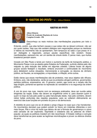 18
GRITOS DO POVO
Ailton Elisiario
Presid. da Academia Maçônica de Letras
Campina Grande - PB
Desconheço os reais motivos das manifestações populares por todo o
país.
Entendo, porém, que elas tenham causas e que estas não se deixam entrever, não sei
por quais razões. Vejo que não existem diálogos nem negociações porque os mentores
e líderes do movimento não se apresentam, nem tampouco se sabe o que possa vir a
ser dialogado e negociado, porque pautas específicas não existem. Essas
manifestações, parecem-me, ser um samba de crioulo doido. E penso mais, que muitos
brasileiros pensam assim.
Iniciado em São Paulo e tendo por motivo o aumento da tarifa de transporte público, o
Movimento Passe Livre se alastra pelos Estados da Federação, surtindo efeitos pelo não
reajuste ou pela redução das tarifas em algumas cidades. Líderes locais de alguns
grupos sociais festejam o resultado, embora anunciem a continuidade do movimento
para debelarem outras situações, mencionando a corrupção, os desvios do dinheiro
público, as fraudes, as sonegações, a impunidade, a inflação, entre outras.
Estão claras que essas manifestações são de protestos, mas seus objetos são difusos.
Embora, pois, não declarados, sente-se que os protestos atingem políticos, governantes,
partidos políticos, empresários, etc. O governo, porém, age como se o recado não lhe
seja dirigido, portando-se apenas na repressão ao vandalismo e na segurança da ordem
pública.
A voz do povo nas ruas, mesmo com os excessos praticados, deve ser ouvida pelos
dirigentes da nação. Estes não devem se engalfinhar entre si, para dizerem quem é
quem no bojo da luta pelo poder ou pela manutenção deste, mas pelo contrário, devem
retirar lições profundas das reações populares, para se voltarem efetivamente ao
exercício das suas funções em proveito do povo e da democracia.
A rebeldia do povo que ora se vê atesta o pingo d’água no copo que o faz transbordar.
Os movimentos denotam que podem eclodir no futuro em instantes diferentes e com
mais forças. Pão e circo há muito que deixou de ser a fórmula de governança e o povo
está cansado de ser explorado. Dignidade e cidadania são as palavras de ordem
popular, as quais os políticos insistem em não reconhecer. O Estado ineficaz e corrupto
deve transformar-se para acatar as legítimas reivindicações e prover os efetivos direitos
do povo.
6- Gritos do povo - Ir Ailton Elisiário
 