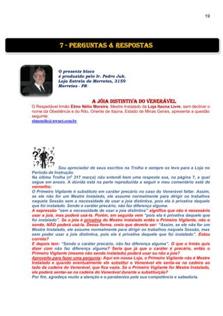 19
O presente bloco
é produzido pelo Ir. Pedro Juk.
Loja Estrela de Morretes, 3159
Morretes - PR
a jóia distintiva do venerável
O Respeitável Irmão Elmo Nélio Moreira, Mestre Instalado da Loja Itaúna Livre, sem declinar o
nome da Obediência e do Rito, Oriente de Itaúna, Estado de Minas Gerais, apresenta a questão
seguinte:
elmonelio@nwnet.com.br
Sou apreciador de seus escritos na Trolha e sempre os levo para a Loja no
Período de Instrução.
Na última Trolha (no
317 março) não entendi bem uma resposta sua, na página 7, a qual
segue em anexo. A dúvida está na parte reproduzida a seguir e meu comentário está de
vermelho:
O Primeiro Vigilante é substituto em caráter precário no caso do Venerável faltar. Assim,
se ele não for um Mestre Instalado, ele assume normalmente para dirigir os trabalhos
naquela Sessão sem a necessidade de usar a joia distintiva, pois ela é privativa daquele
que foi instalado. Sendo o caráter precário, não faz diferença alguma.
A expressão “sem a necessidade de usar a joia distintiva” significa que não é necessário
usar a joia, mas poderá usá-la. Porém, em seguida vem “pois ela é privativa daquele que
foi instalado”. Se a joia é privativa do Mestre Instalado então o Primeiro Vigilante, não o
sendo, NÃO poderá usá-la. Dessa forma, creio que deveria ser: “Assim, se ele não for um
Mestre Instalado, ele assume normalmente para dirigir os trabalhos naquela Sessão, mas
sem poder usar a joia distintiva, pois ela é privativa daquele que foi instalado”. Estou
correto?
E depois tem: “Sendo o caráter precário, não faz diferença alguma”. O que o Irmão quis
dizer com não faz diferença alguma? Seria que já que o caráter é precário, então o
Primeiro Vigilante (mesmo não sendo instalado) poderá usar ou não a joia?
Aproveito para fazer uma pergunta: Aqui em nossa Loja, o Primeiro Vigilante não é Mestre
Instalado e quando eventualmente ele substitui o Venerável ele senta-se na cadeira ao
lado da cadeira do Venerável, que fica vazia. Se o Primeiro Vigilante for Mestre Instalado,
ele poderá sentar-se na cadeira do Venerável durante a substituição?
Por fim, agradeço muito a atenção e o parabenizo pela sua competência e sabedoria.
7 - Perguntas & Respostas
 